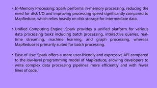 • In-Memory Processing: Spark performs in-memory processing, reducing the
need for disk I/O and improving processing speed significantly compared to
MapReduce, which relies heavily on disk storage for intermediate data.
• Unified Computing Engine: Spark provides a unified platform for various
data processing tasks including batch processing, interactive queries, real-
time streaming, machine learning, and graph processing, whereas
MapReduce is primarily suited for batch processing.
• Ease of Use: Spark offers a more user-friendly and expressive API compared
to the low-level programming model of MapReduce, allowing developers to
write complex data processing pipelines more efficiently and with fewer
lines of code.
 