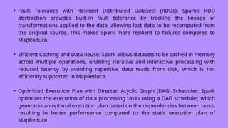 • Fault Tolerance with Resilient Distributed Datasets (RDDs): Spark's RDD
abstraction provides built-in fault tolerance by tracking the lineage of
transformations applied to the data, allowing lost data to be recomputed from
the original source. This makes Spark more resilient to failures compared to
MapReduce.
• Efficient Caching and Data Reuse: Spark allows datasets to be cached in memory
across multiple operations, enabling iterative and interactive processing with
reduced latency by avoiding repetitive data reads from disk, which is not
efficiently supported in MapReduce.
• Optimized Execution Plan with Directed Acyclic Graph (DAG) Scheduler: Spark
optimizes the execution of data processing tasks using a DAG scheduler, which
generates an optimal execution plan based on the dependencies between tasks,
resulting in better performance compared to the static execution plan of
MapReduce.
 