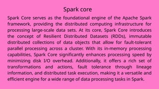 Spark core
Spark Core serves as the foundational engine of the Apache Spark
framework, providing the distributed computing infrastructure for
processing large-scale data sets. At its core, Spark Core introduces
the concept of Resilient Distributed Datasets (RDDs), immutable
distributed collections of data objects that allow for fault-tolerant
parallel processing across a cluster. With its in-memory processing
capabilities, Spark Core significantly enhances processing speed by
minimizing disk I/O overhead. Additionally, it offers a rich set of
transformations and actions, fault tolerance through lineage
information, and distributed task execution, making it a versatile and
efficient engine for a wide range of data processing tasks in Spark.
 