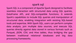 spark sql
Spark SQL is a component of Apache Spark designed to facilitate
seamless interaction with structured data using SQL queries,
DataFrame API, and SQL-compatible functions. It extends
Spark's capabilities to include SQL queries and manipulation of
structured data, enabling integration with existing SQL-based
tools and expertise. With Spark SQL, users can perform complex
data analysis, join multiple data sources, and execute SQL
queries directly against data stored in various formats such as
Parquet, JSON, CSV, and Hive tables, thus bridging the gap
between traditional relational databases and big data
processing frameworks.
 