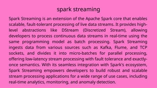 Spark Streaming is an extension of the Apache Spark core that enables
scalable, fault-tolerant processing of live data streams. It provides high-
level abstractions like DStream (Discretized Stream), allowing
developers to process continuous data streams in real-time using the
same programming model as batch processing. Spark Streaming
ingests data from various sources such as Kafka, Flume, and TCP
sockets, and divides it into micro-batches for parallel processing,
offering low-latency stream processing with fault tolerance and exactly-
once semantics. With its seamless integration with Spark's ecosystem,
Spark Streaming empowers developers to build robust and scalable
stream processing applications for a wide range of use cases, including
real-time analytics, monitoring, and anomaly detection.
spark streaming
 