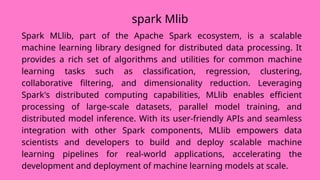 spark Mlib
Spark MLlib, part of the Apache Spark ecosystem, is a scalable
machine learning library designed for distributed data processing. It
provides a rich set of algorithms and utilities for common machine
learning tasks such as classification, regression, clustering,
collaborative filtering, and dimensionality reduction. Leveraging
Spark's distributed computing capabilities, MLlib enables efficient
processing of large-scale datasets, parallel model training, and
distributed model inference. With its user-friendly APIs and seamless
integration with other Spark components, MLlib empowers data
scientists and developers to build and deploy scalable machine
learning pipelines for real-world applications, accelerating the
development and deployment of machine learning models at scale.
 