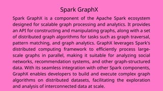 Spark GraphX
Spark GraphX is a component of the Apache Spark ecosystem
designed for scalable graph processing and analytics. It provides
an API for constructing and manipulating graphs, along with a set
of distributed graph algorithms for tasks such as graph traversal,
pattern matching, and graph analytics. GraphX leverages Spark's
distributed computing framework to efficiently process large-
scale graphs in parallel, making it suitable for analyzing social
networks, recommendation systems, and other graph-structured
data. With its seamless integration with other Spark components,
GraphX enables developers to build and execute complex graph
algorithms on distributed datasets, facilitating the exploration
and analysis of interconnected data at scale.
 