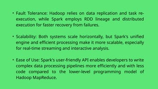 • Fault Tolerance: Hadoop relies on data replication and task re-
execution, while Spark employs RDD lineage and distributed
execution for faster recovery from failures.
• Scalability: Both systems scale horizontally, but Spark's unified
engine and efficient processing make it more scalable, especially
for real-time streaming and interactive analysis.
• Ease of Use: Spark's user-friendly API enables developers to write
complex data processing pipelines more efficiently and with less
code compared to the lower-level programming model of
Hadoop MapReduce.
 
