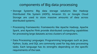 components of Big data processing
• Storage Systems: Big data storage solutions like Hadoop
Distributed File System (HDFS), Amazon S3, or Google Cloud
Storage are used to store massive amounts of data across
distributed systems.
• Processing Frameworks: Frameworks like Apache Hadoop, Apache
Spark, and Apache Flink provide distributed computing capabilities
for processing large datasets across clusters of computers.
• Data Processing Languages: Programming languages such as Java,
Python, Scala, and SQL are commonly used for big data processing
tasks. Each language has its strengths depending on the specific
requirements of the task.
 