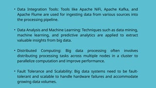 • Data Integration Tools: Tools like Apache NiFi, Apache Kafka, and
Apache Flume are used for ingesting data from various sources into
the processing pipeline.
• Data Analysis and Machine Learning: Techniques such as data mining,
machine learning, and predictive analytics are applied to extract
valuable insights from big data.
• Distributed Computing: Big data processing often involves
distributing processing tasks across multiple nodes in a cluster to
parallelize computation and improve performance.
• Fault Tolerance and Scalability: Big data systems need to be fault-
tolerant and scalable to handle hardware failures and accommodate
growing data volumes.
 
