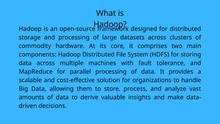 What is
Hadoop?
Hadoop is an open-source framework designed for distributed
storage and processing of large datasets across clusters of
commodity hardware. At its core, it comprises two main
components: Hadoop Distributed File System (HDFS) for storing
data across multiple machines with fault tolerance, and
MapReduce for parallel processing of data. It provides a
scalable and cost-effective solution for organizations to handle
Big Data, allowing them to store, process, and analyze vast
amounts of data to derive valuable insights and make data-
driven decisions.
 