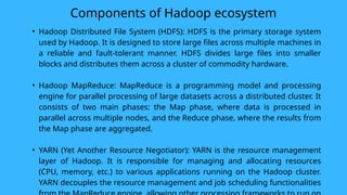 Components of Hadoop ecosystem
• Hadoop Distributed File System (HDFS): HDFS is the primary storage system
used by Hadoop. It is designed to store large files across multiple machines in
a reliable and fault-tolerant manner. HDFS divides large files into smaller
blocks and distributes them across a cluster of commodity hardware.
• Hadoop MapReduce: MapReduce is a programming model and processing
engine for parallel processing of large datasets across a distributed cluster. It
consists of two main phases: the Map phase, where data is processed in
parallel across multiple nodes, and the Reduce phase, where the results from
the Map phase are aggregated.
• YARN (Yet Another Resource Negotiator): YARN is the resource management
layer of Hadoop. It is responsible for managing and allocating resources
(CPU, memory, etc.) to various applications running on the Hadoop cluster.
YARN decouples the resource management and job scheduling functionalities
 