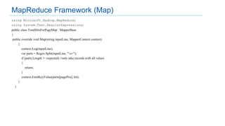 using Microsoft.Hadoop.MapReduce;
using System.Text.RegularExpressions;
public class TotalHitsForPageMap : MapperBase
{
public override void Map(string inputLine, MapperContext context)
{
context.Log(inputLine);
var parts = Regex.Split(inputLine, "s+");
if (parts.Length != expected) //only take records with all values
{
return;
}
context.EmitKeyValue(parts[pagePos], hit);
}
}
MapReduce Framework (Map)
 
