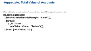 //Find total value of each customer’s accounts for a given RM (or Agent) sorted by value
db.accts.aggregate(
{ $match: {relationshipManager: “Smith”}},
{ $group :
{ _id : “$ssn”,
totalValue: {$sum: ”$value”} }},
{ $sort: { totalValue: -1}} )
Aggregate: Total Value of Accounts
 
