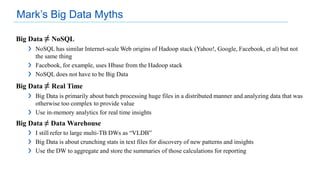 Big Data ≠ NoSQL
❯ NoSQL has similar Internet-scale Web origins of Hadoop stack (Yahoo!, Google, Facebook, et al) but not
the same thing
❯ Facebook, for example, uses Hbase from the Hadoop stack
❯ NoSQL does not have to be Big Data
Big Data ≠ Real Time
❯ Big Data is primarily about batch processing huge files in a distributed manner and analyzing data that was
otherwise too complex to provide value
❯ Use in-memory analytics for real time insights
Big Data ≠ Data Warehouse
❯ I still refer to large multi-TB DWs as “VLDB”
❯ Big Data is about crunching stats in text files for discovery of new patterns and insights
❯ Use the DW to aggregate and store the summaries of those calculations for reporting
Mark’s Big Data Myths
 