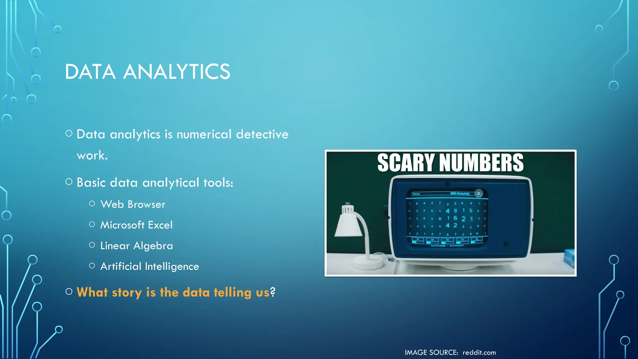 IMAGE SOURCE: reddit.com
DATA ANALYTICS
o Data analytics is numerical detective
work.
o Basic data analytical tools:
o Web Browser
o Microsoft Excel
o Linear Algebra
o Artificial Intelligence
o What story is the data telling us?
 