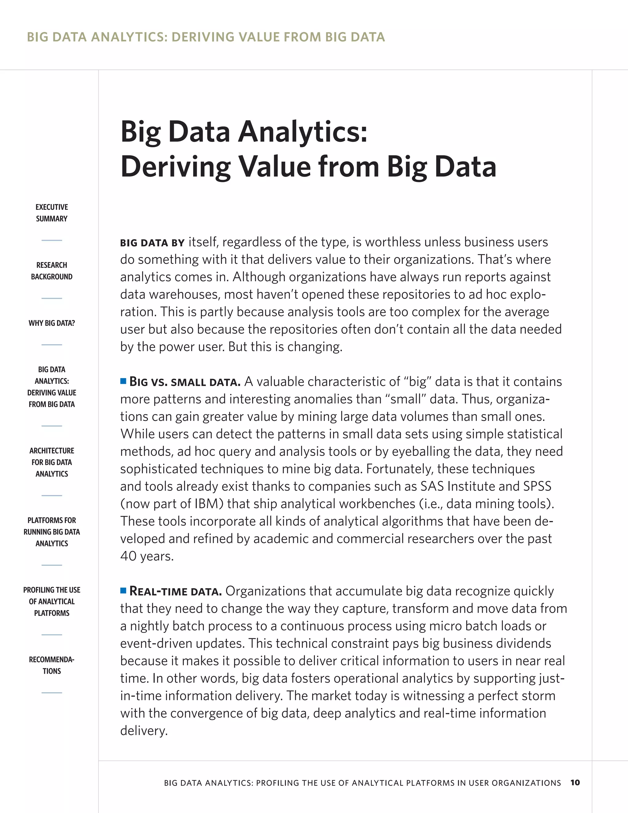 BIG DATA ANALYTICS: DERIVING VALUE FROM BIG DATA




                    Big Data Analytics:
                    Deriving Value from Big Data
   EXECUTIVE
   SUMMARY


                    BIG DATA BY  itself, regardless of the type, is worthless unless business users
   RESEARCH         do something with it that delivers value to their organizations. That’s where
  BACKGROUND        analytics comes in. Although organizations have always run reports against
                    data warehouses, most haven’t opened these repositories to ad hoc explo-
                    ration. This is partly because analysis tools are too complex for the average
 WHY BIG DATA?
                    user but also because the repositories often don’t contain all the data needed
                    by the power user. But this is changing.
    BIG DATA
   ANALYTICS:       I Big vs. small data. A valuable characteristic of “big” data is that it contains
 DERIVING VALUE
 FROM BIG DATA      more patterns and interesting anomalies than “small” data. Thus, organiza-
                    tions can gain greater value by mining large data volumes than small ones.
                    While users can detect the patterns in small data sets using simple statistical
 ARCHITECTURE       methods, ad hoc query and analysis tools or by eyeballing the data, they need
  FOR BIG DATA
   ANALYTICS        sophisticated techniques to mine big data. Fortunately, these techniques
                    and tools already exist thanks to companies such as SAS Institute and SPSS
                    (now part of IBM) that ship analytical workbenches (i.e., data mining tools).
 PLATFORMS FOR      These tools incorporate all kinds of analytical algorithms that have been de-
RUNNING BIG DATA
   ANALYTICS        veloped and refined by academic and commercial researchers over the past
                    40 years.

PROFILING THE USE   I Real-time data. Organizations that accumulate big data recognize quickly
 OF ANALYTICAL
   PLATFORMS        that they need to change the way they capture, transform and move data from
                    a nightly batch process to a continuous process using micro batch loads or
                    event-driven updates. This technical constraint pays big business dividends
 RECOMMENDA-        because it makes it possible to deliver critical information to users in near real
     TIONS
                    time. In other words, big data fosters operational analytics by supporting just-
                    in-time information delivery. The market today is witnessing a perfect storm
                    with the convergence of big data, deep analytics and real-time information
                    delivery.


                            BIG DATA ANALYTICS: PROFILING THE USE OF ANALYTICAL PLATFORMS IN USER ORGANIZATIONS   10
 