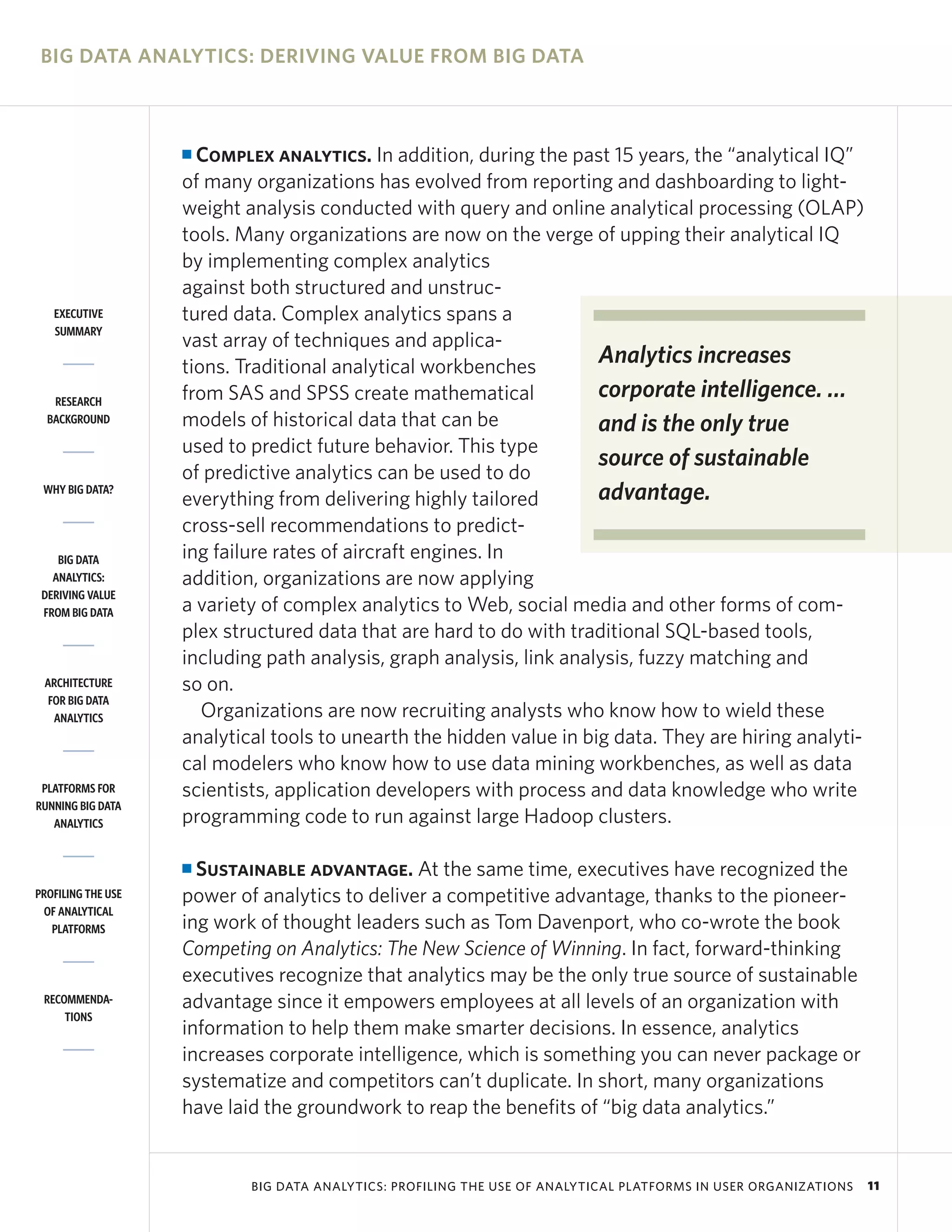BIG DATA ANALYTICS: DERIVING VALUE FROM BIG DATA



                    I Complex analytics. In addition, during the past 15 years, the “analytical IQ”
                    of many organizations has evolved from reporting and dashboarding to light-
                    weight analysis conducted with query and online analytical processing (OLAP)
                    tools. Many organizations are now on the verge of upping their analytical IQ
                    by implementing complex analytics
                    against both structured and unstruc-
   EXECUTIVE        tured data. Complex analytics spans a
   SUMMARY
                    vast array of techniques and applica-
                    tions. Traditional analytical workbenches         Analytics increases
   RESEARCH         from SAS and SPSS create mathematical             corporate intelligence. …
  BACKGROUND        models of historical data that can be             and is the only true
                    used to predict future behavior. This type
                                                                      source of sustainable
                    of predictive analytics can be used to do
 WHY BIG DATA?
                    everything from delivering highly tailored        advantage.
                    cross-sell recommendations to predict-
    BIG DATA        ing failure rates of aircraft engines. In
   ANALYTICS:       addition, organizations are now applying
 DERIVING VALUE
 FROM BIG DATA      a variety of complex analytics to Web, social media and other forms of com-
                    plex structured data that are hard to do with traditional SQL-based tools,
                    including path analysis, graph analysis, link analysis, fuzzy matching and
 ARCHITECTURE       so on.
  FOR BIG DATA
   ANALYTICS           Organizations are now recruiting analysts who know how to wield these
                    analytical tools to unearth the hidden value in big data. They are hiring analyti-
                    cal modelers who know how to use data mining workbenches, as well as data
 PLATFORMS FOR      scientists, application developers with process and data knowledge who write
RUNNING BIG DATA
   ANALYTICS        programming code to run against large Hadoop clusters.

                    I Sustainable advantage. At the same time, executives have recognized the
PROFILING THE USE   power of analytics to deliver a competitive advantage, thanks to the pioneer-
 OF ANALYTICAL
   PLATFORMS        ing work of thought leaders such as Tom Davenport, who co-wrote the book
                    Competing on Analytics: The New Science of Winning. In fact, forward-thinking
                    executives recognize that analytics may be the only true source of sustainable
 RECOMMENDA-        advantage since it empowers employees at all levels of an organization with
     TIONS
                    information to help them make smarter decisions. In essence, analytics
                    increases corporate intelligence, which is something you can never package or
                    systematize and competitors can’t duplicate. In short, many organizations
                    have laid the groundwork to reap the benefits of “big data analytics.”


                            BIG DATA ANALYTICS: PROFILING THE USE OF ANALYTICAL PLATFORMS IN USER ORGANIZATIONS   11
 