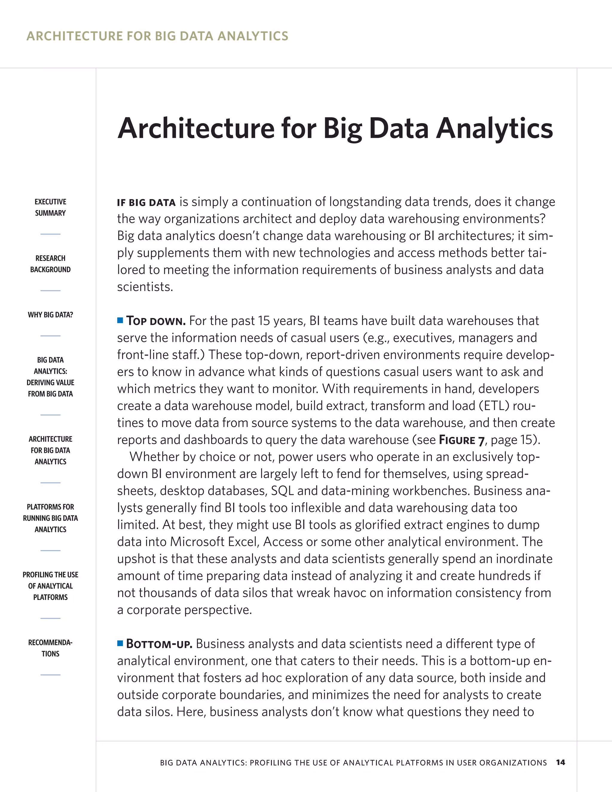 ARCHITECTURE FOR BIG DATA ANALYTICS




                    Architecture for Big Data Analytics

   EXECUTIVE        IF BIG DATA is simply a continuation of longstanding data trends, does it change
   SUMMARY
                    the way organizations architect and deploy data warehousing environments?
                    Big data analytics doesn’t change data warehousing or BI architectures; it sim-
   RESEARCH         ply supplements them with new technologies and access methods better tai-
  BACKGROUND        lored to meeting the information requirements of business analysts and data
                    scientists.
 WHY BIG DATA?
                    I Top down. For the past 15 years, BI teams have built data warehouses that
                    serve the information needs of casual users (e.g., executives, managers and
    BIG DATA        front-line staff.) These top-down, report-driven environments require develop-
   ANALYTICS:       ers to know in advance what kinds of questions casual users want to ask and
 DERIVING VALUE
 FROM BIG DATA      which metrics they want to monitor. With requirements in hand, developers
                    create a data warehouse model, build extract, transform and load (ETL) rou-
                    tines to move data from source systems to the data warehouse, and then create
 ARCHITECTURE       reports and dashboards to query the data warehouse (see Figure 7, page 15).
  FOR BIG DATA
   ANALYTICS           Whether by choice or not, power users who operate in an exclusively top-
                    down BI environment are largely left to fend for themselves, using spread-
                    sheets, desktop databases, SQL and data-mining workbenches. Business ana-
 PLATFORMS FOR      lysts generally find BI tools too inflexible and data warehousing data too
RUNNING BIG DATA
   ANALYTICS        limited. At best, they might use BI tools as glorified extract engines to dump
                    data into Microsoft Excel, Access or some other analytical environment. The
                    upshot is that these analysts and data scientists generally spend an inordinate
PROFILING THE USE   amount of time preparing data instead of analyzing it and create hundreds if
 OF ANALYTICAL
   PLATFORMS        not thousands of data silos that wreak havoc on information consistency from
                    a corporate perspective.

 RECOMMENDA-        I Bottom-up. Business analysts and data scientists need a different type of
     TIONS
                    analytical environment, one that caters to their needs. This is a bottom-up en-
                    vironment that fosters ad hoc exploration of any data source, both inside and
                    outside corporate boundaries, and minimizes the need for analysts to create
                    data silos. Here, business analysts don’t know what questions they need to


                            BIG DATA ANALYTICS: PROFILING THE USE OF ANALYTICAL PLATFORMS IN USER ORGANIZATIONS   14
 