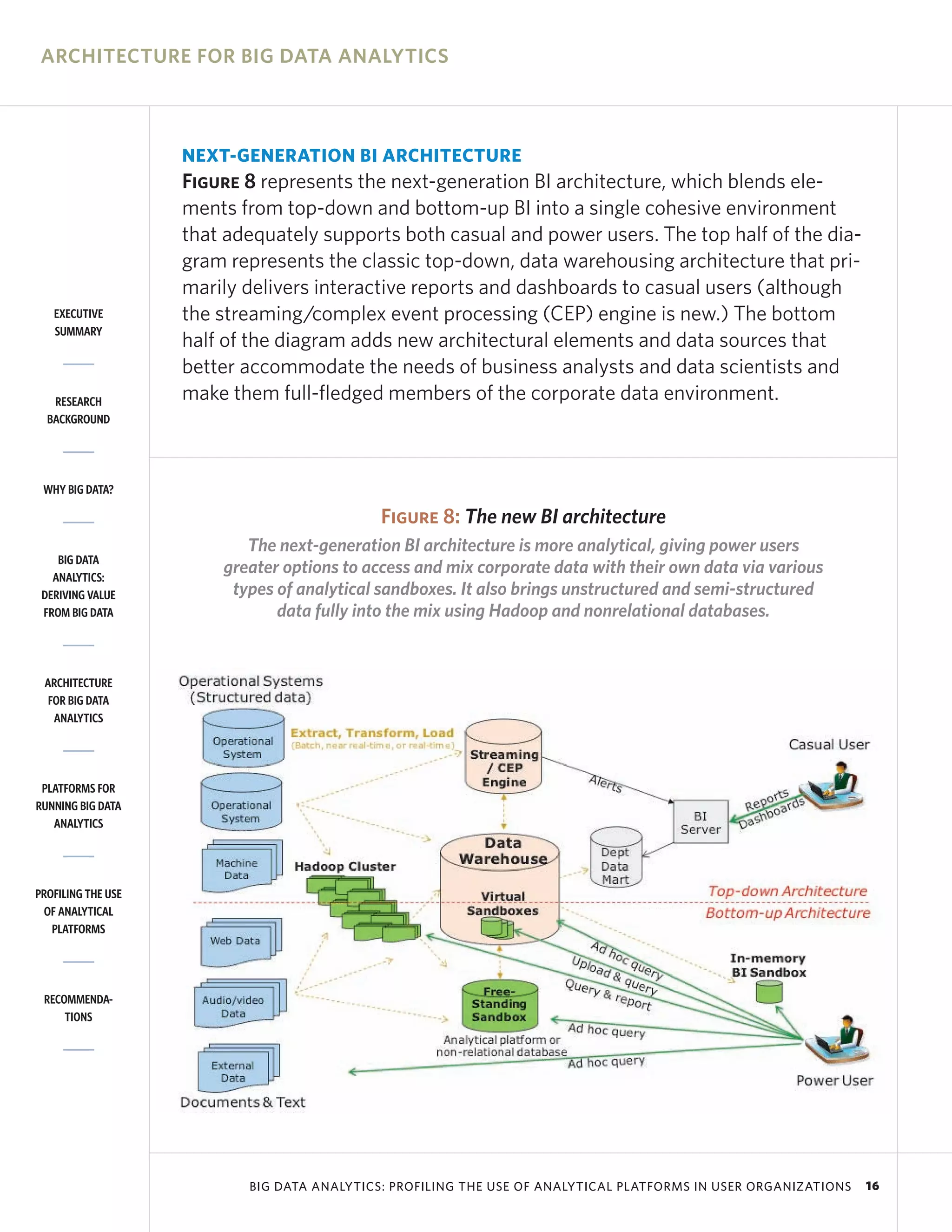 ARCHITECTURE FOR BIG DATA ANALYTICS



                    NEXT-GENERATION BI ARCHITECTURE
                    Figure 8 represents the next-generation BI architecture, which blends ele-
                    ments from top-down and bottom-up BI into a single cohesive environment
                    that adequately supports both casual and power users. The top half of the dia-
                    gram represents the classic top-down, data warehousing architecture that pri-
                    marily delivers interactive reports and dashboards to casual users (although
   EXECUTIVE        the streaming/complex event processing (CEP) engine is new.) The bottom
   SUMMARY
                    half of the diagram adds new architectural elements and data sources that
                    better accommodate the needs of business analysts and data scientists and
   RESEARCH         make them full-fledged members of the corporate data environment.
  BACKGROUND




 WHY BIG DATA?

                                             Figure 8: The new BI architecture
                           The next-generation BI architecture is more analytical, giving power users
    BIG DATA
   ANALYTICS:
                        greater options to access and mix corporate data with their own data via various
 DERIVING VALUE          types of analytical sandboxes. It also brings unstructured and semi-structured
 FROM BIG DATA                 data fully into the mix using Hadoop and nonrelational databases.


 ARCHITECTURE
  FOR BIG DATA
   ANALYTICS




 PLATFORMS FOR
RUNNING BIG DATA
   ANALYTICS




PROFILING THE USE
 OF ANALYTICAL
   PLATFORMS




 RECOMMENDA-
     TIONS




                           BIG DATA ANALYTICS: PROFILING THE USE OF ANALYTICAL PLATFORMS IN USER ORGANIZATIONS   16
 