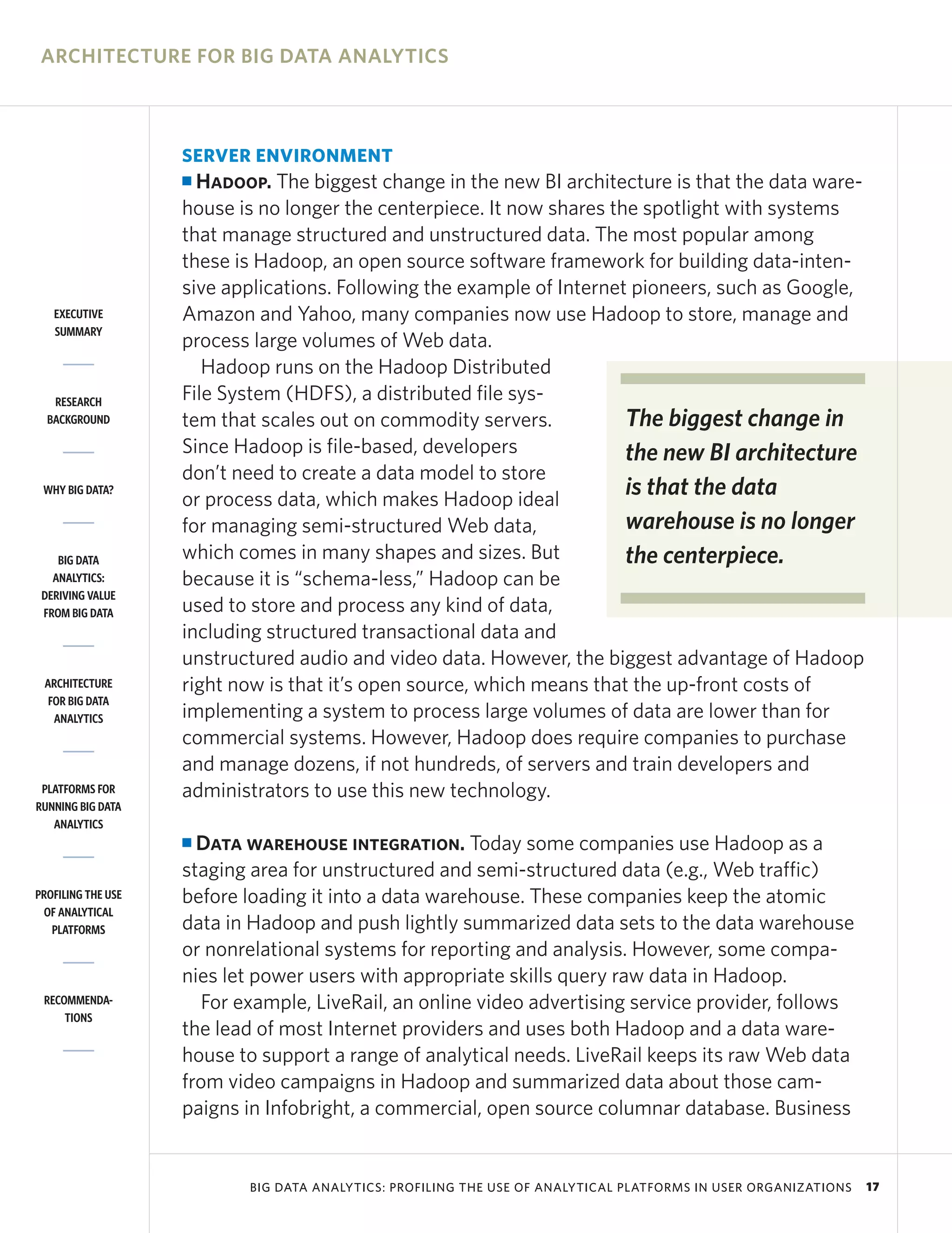 ARCHITECTURE FOR BIG DATA ANALYTICS



                    SERVER ENVIRONMENT
                    I Hadoop. The biggest change in the new BI architecture is that the data ware-
                    house is no longer the centerpiece. It now shares the spotlight with systems
                    that manage structured and unstructured data. The most popular among
                    these is Hadoop, an open source software framework for building data-inten-
                    sive applications. Following the example of Internet pioneers, such as Google,
   EXECUTIVE        Amazon and Yahoo, many companies now use Hadoop to store, manage and
   SUMMARY
                    process large volumes of Web data.
                       Hadoop runs on the Hadoop Distributed
   RESEARCH         File System (HDFS), a distributed file sys-
  BACKGROUND        tem that scales out on commodity servers.           The biggest change in
                    Since Hadoop is file-based, developers              the new BI architecture
                    don’t need to create a data model to store
 WHY BIG DATA?
                    or process data, which makes Hadoop ideal
                                                                        is that the data
                    for managing semi-structured Web data,              warehouse is no longer
    BIG DATA        which comes in many shapes and sizes. But           the centerpiece.
   ANALYTICS:       because it is “schema-less,” Hadoop can be
 DERIVING VALUE
 FROM BIG DATA      used to store and process any kind of data,
                    including structured transactional data and
                    unstructured audio and video data. However, the biggest advantage of Hadoop
 ARCHITECTURE       right now is that it’s open source, which means that the up-front costs of
  FOR BIG DATA
   ANALYTICS        implementing a system to process large volumes of data are lower than for
                    commercial systems. However, Hadoop does require companies to purchase
                    and manage dozens, if not hundreds, of servers and train developers and
 PLATFORMS FOR      administrators to use this new technology.
RUNNING BIG DATA
   ANALYTICS
                    I Data warehouse integration. Today some companies use Hadoop as a
                    staging area for unstructured and semi-structured data (e.g., Web traffic)
PROFILING THE USE   before loading it into a data warehouse. These companies keep the atomic
 OF ANALYTICAL
   PLATFORMS        data in Hadoop and push lightly summarized data sets to the data warehouse
                    or nonrelational systems for reporting and analysis. However, some compa-
                    nies let power users with appropriate skills query raw data in Hadoop.
 RECOMMENDA-          For example, LiveRail, an online video advertising service provider, follows
     TIONS
                    the lead of most Internet providers and uses both Hadoop and a data ware-
                    house to support a range of analytical needs. LiveRail keeps its raw Web data
                    from video campaigns in Hadoop and summarized data about those cam-
                    paigns in Infobright, a commercial, open source columnar database. Business


                           BIG DATA ANALYTICS: PROFILING THE USE OF ANALYTICAL PLATFORMS IN USER ORGANIZATIONS   17
 
