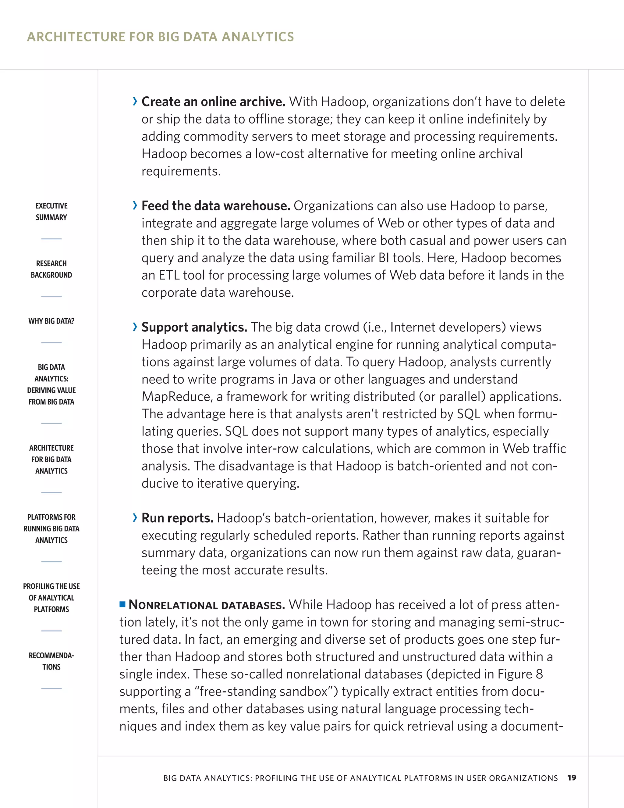 ARCHITECTURE FOR BIG DATA ANALYTICS



                        R Create an online archive. With Hadoop, organizations don’t have to delete
                          or ship the data to offline storage; they can keep it online indefinitely by
                          adding commodity servers to meet storage and processing requirements.
                          Hadoop becomes a low-cost alternative for meeting online archival
                          requirements.

   EXECUTIVE            R Feed the data warehouse. Organizations can also use Hadoop to parse,
   SUMMARY
                          integrate and aggregate large volumes of Web or other types of data and
                          then ship it to the data warehouse, where both casual and power users can
   RESEARCH               query and analyze the data using familiar BI tools. Here, Hadoop becomes
  BACKGROUND              an ETL tool for processing large volumes of Web data before it lands in the
                          corporate data warehouse.
 WHY BIG DATA?
                        R Support analytics. The big data crowd (i.e., Internet developers) views
                          Hadoop primarily as an analytical engine for running analytical computa-
    BIG DATA              tions against large volumes of data. To query Hadoop, analysts currently
   ANALYTICS:             need to write programs in Java or other languages and understand
 DERIVING VALUE
 FROM BIG DATA            MapReduce, a framework for writing distributed (or parallel) applications.
                          The advantage here is that analysts aren’t restricted by SQL when formu-
                          lating queries. SQL does not support many types of analytics, especially
 ARCHITECTURE             those that involve inter-row calculations, which are common in Web traffic
  FOR BIG DATA
   ANALYTICS              analysis. The disadvantage is that Hadoop is batch-oriented and not con-
                          ducive to iterative querying.

 PLATFORMS FOR          R Run reports. Hadoop’s batch-orientation, however, makes it suitable for
RUNNING BIG DATA
   ANALYTICS              executing regularly scheduled reports. Rather than running reports against
                          summary data, organizations can now run them against raw data, guaran-
                          teeing the most accurate results.
PROFILING THE USE
 OF ANALYTICAL
   PLATFORMS
                    I Nonrelational databases. While Hadoop has received a lot of press atten-
                    tion lately, it’s not the only game in town for storing and managing semi-struc-
                    tured data. In fact, an emerging and diverse set of products goes one step fur-
 RECOMMENDA-        ther than Hadoop and stores both structured and unstructured data within a
     TIONS
                    single index. These so-called nonrelational databases (depicted in Figure 8
                    supporting a “free-standing sandbox”) typically extract entities from docu-
                    ments, files and other databases using natural language processing tech-
                    niques and index them as key value pairs for quick retrieval using a document-


                             BIG DATA ANALYTICS: PROFILING THE USE OF ANALYTICAL PLATFORMS IN USER ORGANIZATIONS   19
 