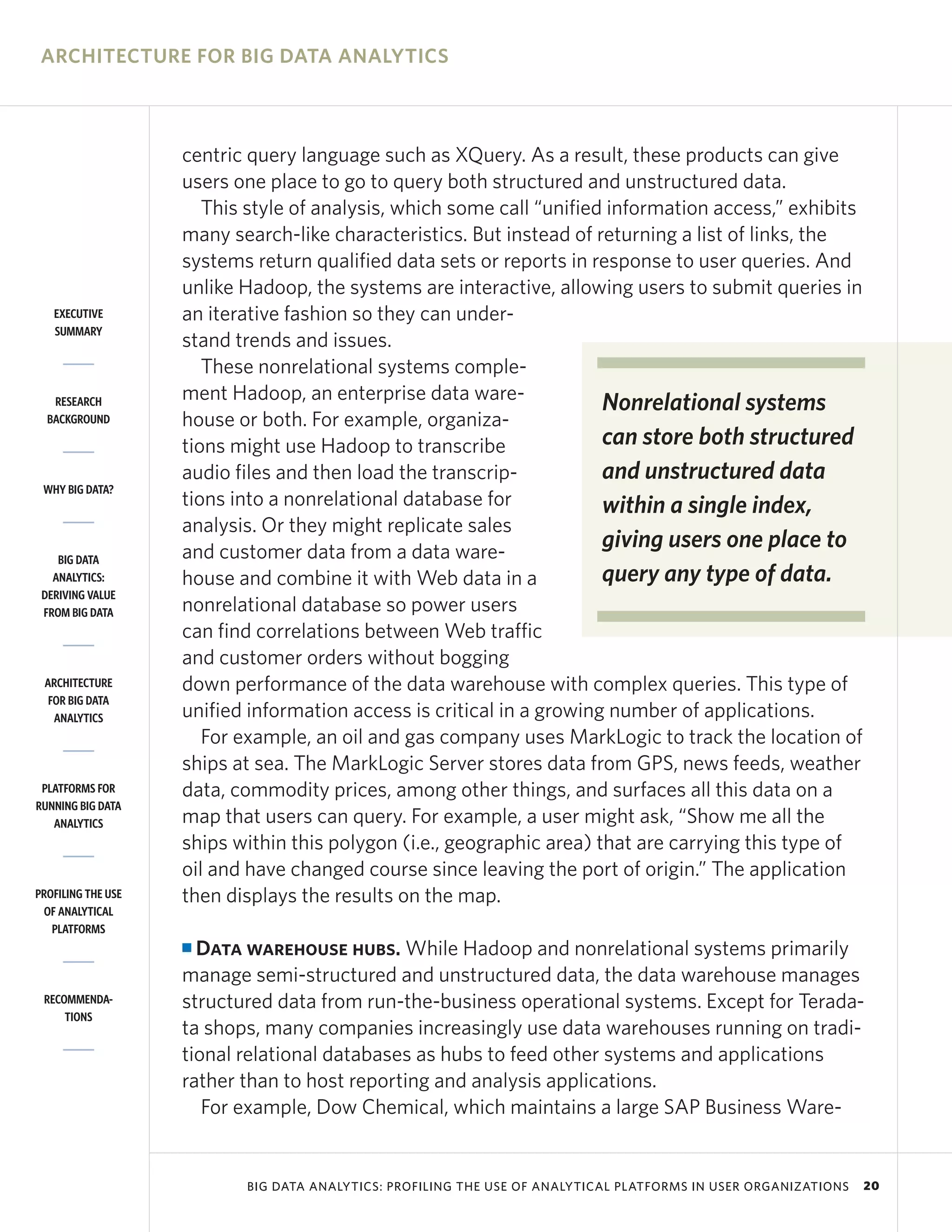 ARCHITECTURE FOR BIG DATA ANALYTICS



                    centric query language such as XQuery. As a result, these products can give
                    users one place to go to query both structured and unstructured data.
                       This style of analysis, which some call “unified information access,” exhibits
                    many search-like characteristics. But instead of returning a list of links, the
                    systems return qualified data sets or reports in response to user queries. And
                    unlike Hadoop, the systems are interactive, allowing users to submit queries in
   EXECUTIVE        an iterative fashion so they can under-
   SUMMARY
                    stand trends and issues.
                       These nonrelational systems comple-
   RESEARCH         ment Hadoop, an enterprise data ware-              Nonrelational systems
  BACKGROUND        house or both. For example, organiza-
                    tions might use Hadoop to transcribe               can store both structured
                    audio files and then load the transcrip-           and unstructured data
 WHY BIG DATA?
                    tions into a nonrelational database for            within a single index,
                    analysis. Or they might replicate sales
                    and customer data from a data ware-
                                                                       giving users one place to
    BIG DATA
   ANALYTICS:       house and combine it with Web data in a            query any type of data.
 DERIVING VALUE
 FROM BIG DATA      nonrelational database so power users
                    can find correlations between Web traffic
                    and customer orders without bogging
 ARCHITECTURE       down performance of the data warehouse with complex queries. This type of
  FOR BIG DATA
   ANALYTICS        unified information access is critical in a growing number of applications.
                       For example, an oil and gas company uses MarkLogic to track the location of
                    ships at sea. The MarkLogic Server stores data from GPS, news feeds, weather
 PLATFORMS FOR      data, commodity prices, among other things, and surfaces all this data on a
RUNNING BIG DATA
   ANALYTICS        map that users can query. For example, a user might ask, “Show me all the
                    ships within this polygon (i.e., geographic area) that are carrying this type of
                    oil and have changed course since leaving the port of origin.” The application
PROFILING THE USE   then displays the results on the map.
 OF ANALYTICAL
   PLATFORMS
                    I Data warehouse hubs. While Hadoop and nonrelational systems primarily
                    manage semi-structured and unstructured data, the data warehouse manages
 RECOMMENDA-        structured data from run-the-business operational systems. Except for Terada-
     TIONS
                    ta shops, many companies increasingly use data warehouses running on tradi-
                    tional relational databases as hubs to feed other systems and applications
                    rather than to host reporting and analysis applications.
                       For example, Dow Chemical, which maintains a large SAP Business Ware-


                           BIG DATA ANALYTICS: PROFILING THE USE OF ANALYTICAL PLATFORMS IN USER ORGANIZATIONS   20
 