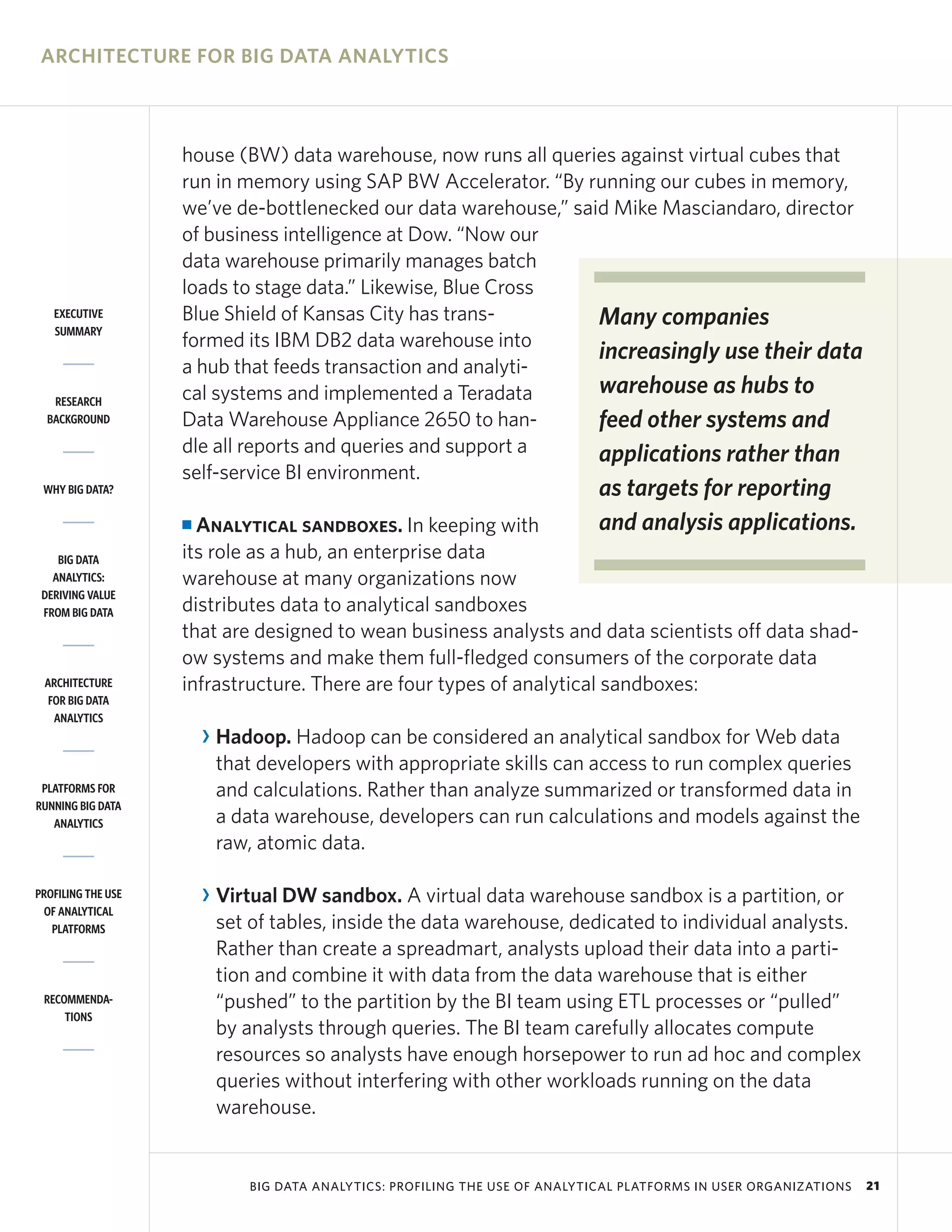 ARCHITECTURE FOR BIG DATA ANALYTICS



                    house (BW) data warehouse, now runs all queries against virtual cubes that
                    run in memory using SAP BW Accelerator. “By running our cubes in memory,
                    we’ve de-bottlenecked our data warehouse,” said Mike Masciandaro, director
                    of business intelligence at Dow. “Now our
                    data warehouse primarily manages batch
                    loads to stage data.” Likewise, Blue Cross
   EXECUTIVE        Blue Shield of Kansas City has trans-         Many companies
   SUMMARY
                    formed its IBM DB2 data warehouse into
                                                                  increasingly use their data
                    a hub that feeds transaction and analyti-
                    cal systems and implemented a Teradata        warehouse as hubs to
   RESEARCH
  BACKGROUND        Data Warehouse Appliance 2650 to han-         feed other systems and
                    dle all reports and queries and support a     applications rather than
                    self-service BI environment.
 WHY BIG DATA?                                                               as targets for reporting
                    I Analytical sandboxes. In keeping with                  and analysis applications.
    BIG DATA        its role as a hub, an enterprise data
   ANALYTICS:       warehouse at many organizations now
 DERIVING VALUE
 FROM BIG DATA      distributes data to analytical sandboxes
                    that are designed to wean business analysts and data scientists off data shad-
                    ow systems and make them full-fledged consumers of the corporate data
 ARCHITECTURE       infrastructure. There are four types of analytical sandboxes:
  FOR BIG DATA
   ANALYTICS
                        R Hadoop. Hadoop can be considered an analytical sandbox for Web data
                          that developers with appropriate skills can access to run complex queries
 PLATFORMS FOR            and calculations. Rather than analyze summarized or transformed data in
RUNNING BIG DATA
   ANALYTICS              a data warehouse, developers can run calculations and models against the
                          raw, atomic data.

PROFILING THE USE       R Virtual DW sandbox. A virtual data warehouse sandbox is a partition, or
 OF ANALYTICAL
   PLATFORMS              set of tables, inside the data warehouse, dedicated to individual analysts.
                          Rather than create a spreadmart, analysts upload their data into a parti-
                          tion and combine it with data from the data warehouse that is either
 RECOMMENDA-              “pushed” to the partition by the BI team using ETL processes or “pulled”
     TIONS
                          by analysts through queries. The BI team carefully allocates compute
                          resources so analysts have enough horsepower to run ad hoc and complex
                          queries without interfering with other workloads running on the data
                          warehouse.


                             BIG DATA ANALYTICS: PROFILING THE USE OF ANALYTICAL PLATFORMS IN USER ORGANIZATIONS   21
 