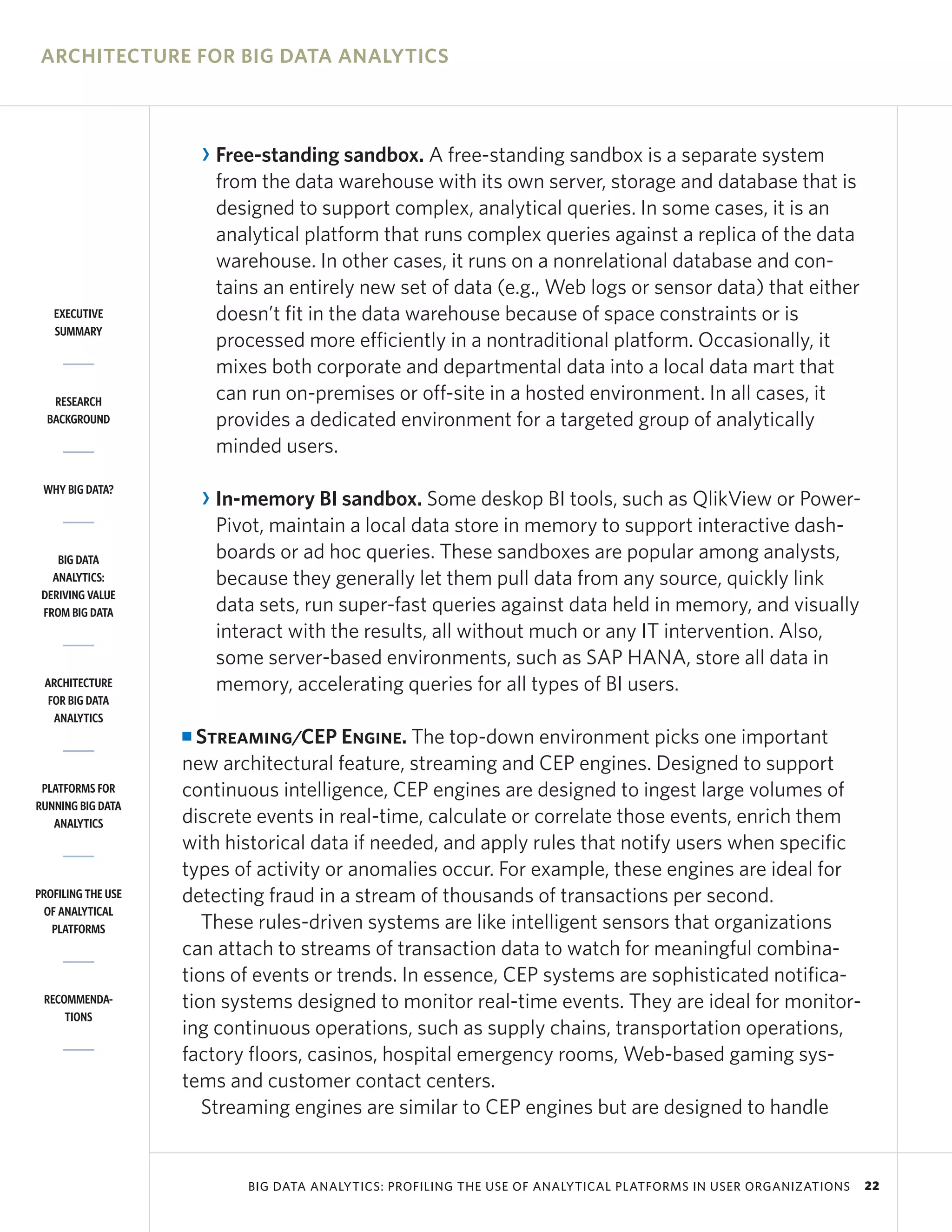 ARCHITECTURE FOR BIG DATA ANALYTICS



                        R Free-standing sandbox. A free-standing sandbox is a separate system
                          from the data warehouse with its own server, storage and database that is
                          designed to support complex, analytical queries. In some cases, it is an
                          analytical platform that runs complex queries against a replica of the data
                          warehouse. In other cases, it runs on a nonrelational database and con-
                          tains an entirely new set of data (e.g., Web logs or sensor data) that either
   EXECUTIVE              doesn’t fit in the data warehouse because of space constraints or is
   SUMMARY
                          processed more efficiently in a nontraditional platform. Occasionally, it
                          mixes both corporate and departmental data into a local data mart that
   RESEARCH               can run on-premises or off-site in a hosted environment. In all cases, it
  BACKGROUND              provides a dedicated environment for a targeted group of analytically
                          minded users.
 WHY BIG DATA?
                        R In-memory BI sandbox. Some deskop BI tools, such as QlikView or Power-
                          Pivot, maintain a local data store in memory to support interactive dash-
    BIG DATA              boards or ad hoc queries. These sandboxes are popular among analysts,
   ANALYTICS:             because they generally let them pull data from any source, quickly link
 DERIVING VALUE
 FROM BIG DATA            data sets, run super-fast queries against data held in memory, and visually
                          interact with the results, all without much or any IT intervention. Also,
                          some server-based environments, such as SAP HANA, store all data in
 ARCHITECTURE             memory, accelerating queries for all types of BI users.
  FOR BIG DATA
   ANALYTICS
                    I Streaming/CEP Engine. The top-down environment picks one important
                    new architectural feature, streaming and CEP engines. Designed to support
 PLATFORMS FOR      continuous intelligence, CEP engines are designed to ingest large volumes of
RUNNING BIG DATA
   ANALYTICS        discrete events in real-time, calculate or correlate those events, enrich them
                    with historical data if needed, and apply rules that notify users when specific
                    types of activity or anomalies occur. For example, these engines are ideal for
PROFILING THE USE   detecting fraud in a stream of thousands of transactions per second.
 OF ANALYTICAL
   PLATFORMS           These rules-driven systems are like intelligent sensors that organizations
                    can attach to streams of transaction data to watch for meaningful combina-
                    tions of events or trends. In essence, CEP systems are sophisticated notifica-
 RECOMMENDA-        tion systems designed to monitor real-time events. They are ideal for monitor-
     TIONS
                    ing continuous operations, such as supply chains, transportation operations,
                    factory floors, casinos, hospital emergency rooms, Web-based gaming sys-
                    tems and customer contact centers.
                       Streaming engines are similar to CEP engines but are designed to handle


                             BIG DATA ANALYTICS: PROFILING THE USE OF ANALYTICAL PLATFORMS IN USER ORGANIZATIONS   22
 