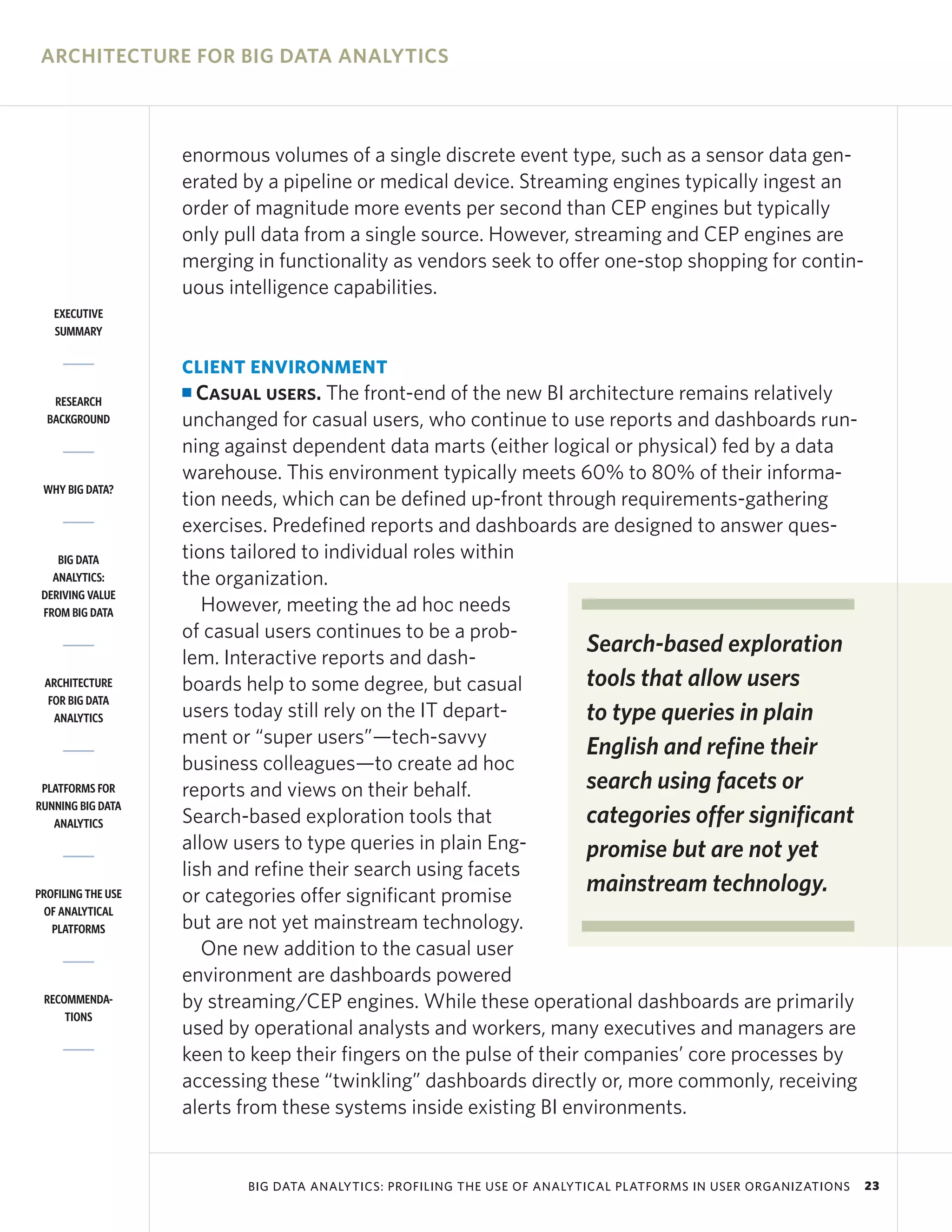 ARCHITECTURE FOR BIG DATA ANALYTICS



                    enormous volumes of a single discrete event type, such as a sensor data gen-
                    erated by a pipeline or medical device. Streaming engines typically ingest an
                    order of magnitude more events per second than CEP engines but typically
                    only pull data from a single source. However, streaming and CEP engines are
                    merging in functionality as vendors seek to offer one-stop shopping for contin-
                    uous intelligence capabilities.
   EXECUTIVE
   SUMMARY


                    CLIENT ENVIRONMENT
   RESEARCH
                    I Casual users. The front-end of the new BI architecture remains relatively
  BACKGROUND        unchanged for casual users, who continue to use reports and dashboards run-
                    ning against dependent data marts (either logical or physical) fed by a data
                    warehouse. This environment typically meets 60% to 80% of their informa-
 WHY BIG DATA?
                    tion needs, which can be defined up-front through requirements-gathering
                    exercises. Predefined reports and dashboards are designed to answer ques-
    BIG DATA        tions tailored to individual roles within
   ANALYTICS:       the organization.
 DERIVING VALUE
 FROM BIG DATA         However, meeting the ad hoc needs
                    of casual users continues to be a prob-
                                                                     Search-based exploration
                    lem. Interactive reports and dash-
 ARCHITECTURE       boards help to some degree, but casual           tools that allow users
  FOR BIG DATA
   ANALYTICS        users today still rely on the IT depart-         to type queries in plain
                    ment or “super users”—tech-savvy
                                                                     English and refine their
                    business colleagues—to create ad hoc
 PLATFORMS FOR      reports and views on their behalf.               search using facets or
RUNNING BIG DATA
   ANALYTICS        Search-based exploration tools that              categories offer significant
                    allow users to type queries in plain Eng-        promise but are not yet
                    lish and refine their search using facets
PROFILING THE USE   or categories offer significant promise
                                                                     mainstream technology.
 OF ANALYTICAL
   PLATFORMS        but are not yet mainstream technology.
                       One new addition to the casual user
                    environment are dashboards powered
 RECOMMENDA-        by streaming/CEP engines. While these operational dashboards are primarily
     TIONS
                    used by operational analysts and workers, many executives and managers are
                    keen to keep their fingers on the pulse of their companies’ core processes by
                    accessing these “twinkling” dashboards directly or, more commonly, receiving
                    alerts from these systems inside existing BI environments.


                           BIG DATA ANALYTICS: PROFILING THE USE OF ANALYTICAL PLATFORMS IN USER ORGANIZATIONS   23
 