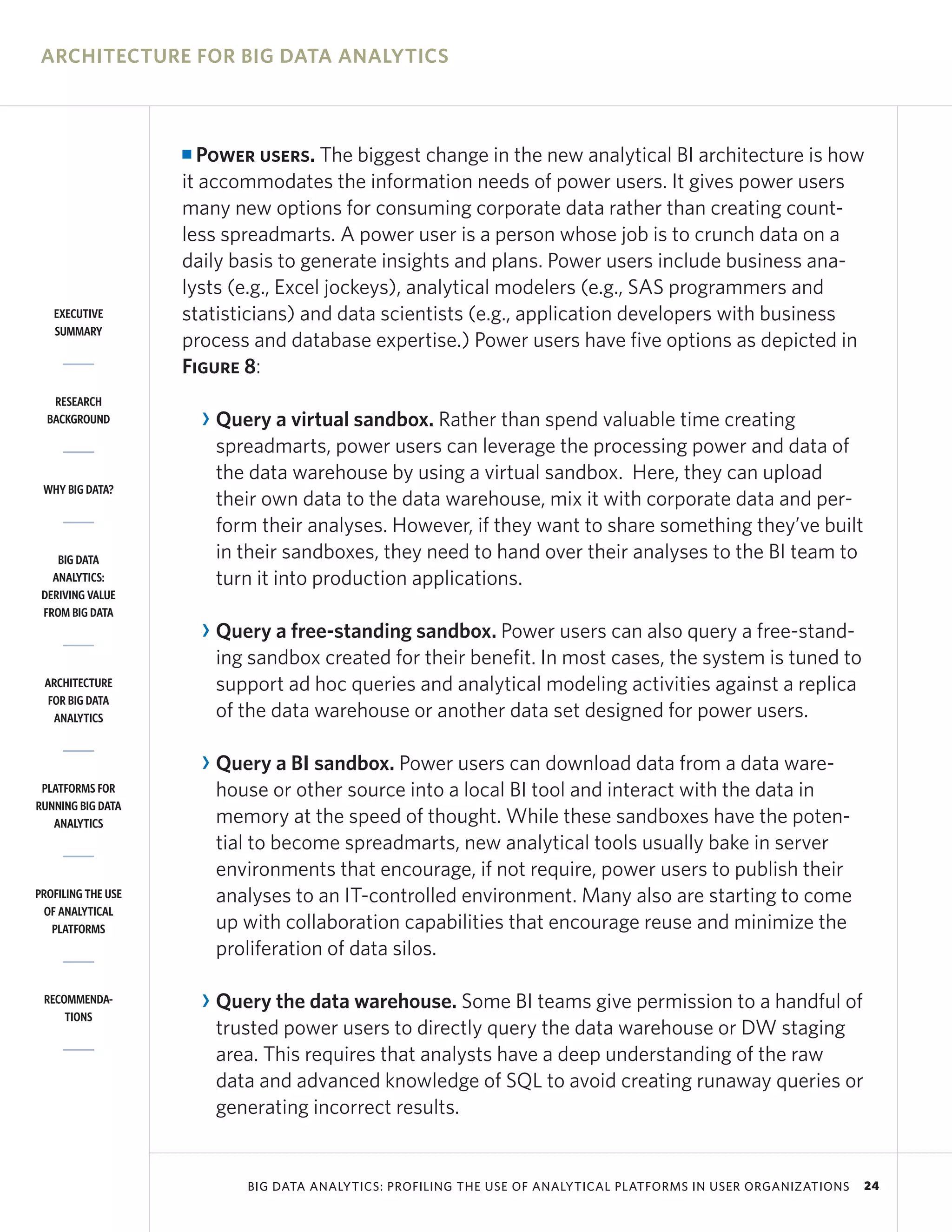 ARCHITECTURE FOR BIG DATA ANALYTICS



                    I Power users. The biggest change in the new analytical BI architecture is how
                    it accommodates the information needs of power users. It gives power users
                    many new options for consuming corporate data rather than creating count-
                    less spreadmarts. A power user is a person whose job is to crunch data on a
                    daily basis to generate insights and plans. Power users include business ana-
                    lysts (e.g., Excel jockeys), analytical modelers (e.g., SAS programmers and
   EXECUTIVE        statisticians) and data scientists (e.g., application developers with business
   SUMMARY
                    process and database expertise.) Power users have five options as depicted in
                    Figure 8:
   RESEARCH
  BACKGROUND            R Query a virtual sandbox. Rather than spend valuable time creating
                          spreadmarts, power users can leverage the processing power and data of
                          the data warehouse by using a virtual sandbox. Here, they can upload
 WHY BIG DATA?
                          their own data to the data warehouse, mix it with corporate data and per-
                          form their analyses. However, if they want to share something they’ve built
    BIG DATA              in their sandboxes, they need to hand over their analyses to the BI team to
   ANALYTICS:             turn it into production applications.
 DERIVING VALUE
 FROM BIG DATA
                        R Query a free-standing sandbox. Power users can also query a free-stand-
                          ing sandbox created for their benefit. In most cases, the system is tuned to
 ARCHITECTURE             support ad hoc queries and analytical modeling activities against a replica
  FOR BIG DATA
   ANALYTICS              of the data warehouse or another data set designed for power users.

                        R Query a BI sandbox. Power users can download data from a data ware-
 PLATFORMS FOR            house or other source into a local BI tool and interact with the data in
RUNNING BIG DATA
   ANALYTICS              memory at the speed of thought. While these sandboxes have the poten-
                          tial to become spreadmarts, new analytical tools usually bake in server
                          environments that encourage, if not require, power users to publish their
PROFILING THE USE         analyses to an IT-controlled environment. Many also are starting to come
 OF ANALYTICAL
   PLATFORMS              up with collaboration capabilities that encourage reuse and minimize the
                          proliferation of data silos.

 RECOMMENDA-            R Query the data warehouse. Some BI teams give permission to a handful of
     TIONS
                          trusted power users to directly query the data warehouse or DW staging
                          area. This requires that analysts have a deep understanding of the raw
                          data and advanced knowledge of SQL to avoid creating runaway queries or
                          generating incorrect results.


                             BIG DATA ANALYTICS: PROFILING THE USE OF ANALYTICAL PLATFORMS IN USER ORGANIZATIONS   24
 