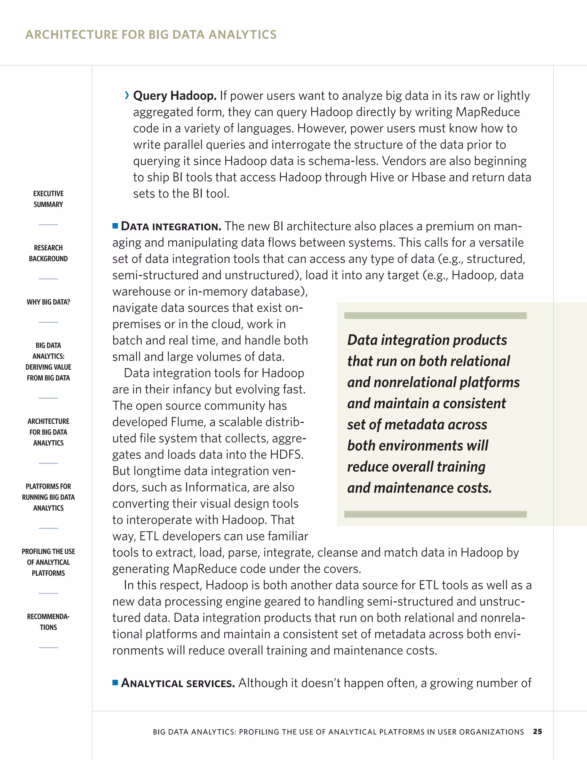 ARCHITECTURE FOR BIG DATA ANALYTICS



                        R Query Hadoop. If power users want to analyze big data in its raw or lightly
                          aggregated form, they can query Hadoop directly by writing MapReduce
                          code in a variety of languages. However, power users must know how to
                          write parallel queries and interrogate the structure of the data prior to
                          querying it since Hadoop data is schema-less. Vendors are also beginning
                          to ship BI tools that access Hadoop through Hive or Hbase and return data
   EXECUTIVE              sets to the BI tool.
   SUMMARY

                    I Data integration. The new BI architecture also places a premium on man-
   RESEARCH         aging and manipulating data flows between systems. This calls for a versatile
  BACKGROUND        set of data integration tools that can access any type of data (e.g., structured,
                    semi-structured and unstructured), load it into any target (e.g., Hadoop, data
                    warehouse or in-memory database),
 WHY BIG DATA?
                    navigate data sources that exist on-
                    premises or in the cloud, work in
    BIG DATA        batch and real time, and handle both           Data integration products
   ANALYTICS:       small and large volumes of data.               that run on both relational
 DERIVING VALUE
 FROM BIG DATA         Data integration tools for Hadoop
                    are in their infancy but evolving fast.        and nonrelational platforms
                    The open source community has                  and maintain a consistent
 ARCHITECTURE       developed Flume, a scalable distrib-           set of metadata across
  FOR BIG DATA
                    uted file system that collects, aggre-
   ANALYTICS
                                                                   both environments will
                    gates and loads data into the HDFS.
                    But longtime data integration ven-             reduce overall training
 PLATFORMS FOR
RUNNING BIG DATA
                    dors, such as Informatica, are also            and maintenance costs.
   ANALYTICS        converting their visual design tools
                    to interoperate with Hadoop. That
                    way, ETL developers can use familiar
PROFILING THE USE   tools to extract, load, parse, integrate, cleanse and match data in Hadoop by
 OF ANALYTICAL
   PLATFORMS        generating MapReduce code under the covers.
                       In this respect, Hadoop is both another data source for ETL tools as well as a
                    new data processing engine geared to handling semi-structured and unstruc-
 RECOMMENDA-        tured data. Data integration products that run on both relational and nonrela-
     TIONS
                    tional platforms and maintain a consistent set of metadata across both envi-
                    ronments will reduce overall training and maintenance costs.

                    I   Analytical services. Although it doesn’t happen often, a growing number of


                             BIG DATA ANALYTICS: PROFILING THE USE OF ANALYTICAL PLATFORMS IN USER ORGANIZATIONS   25
 
