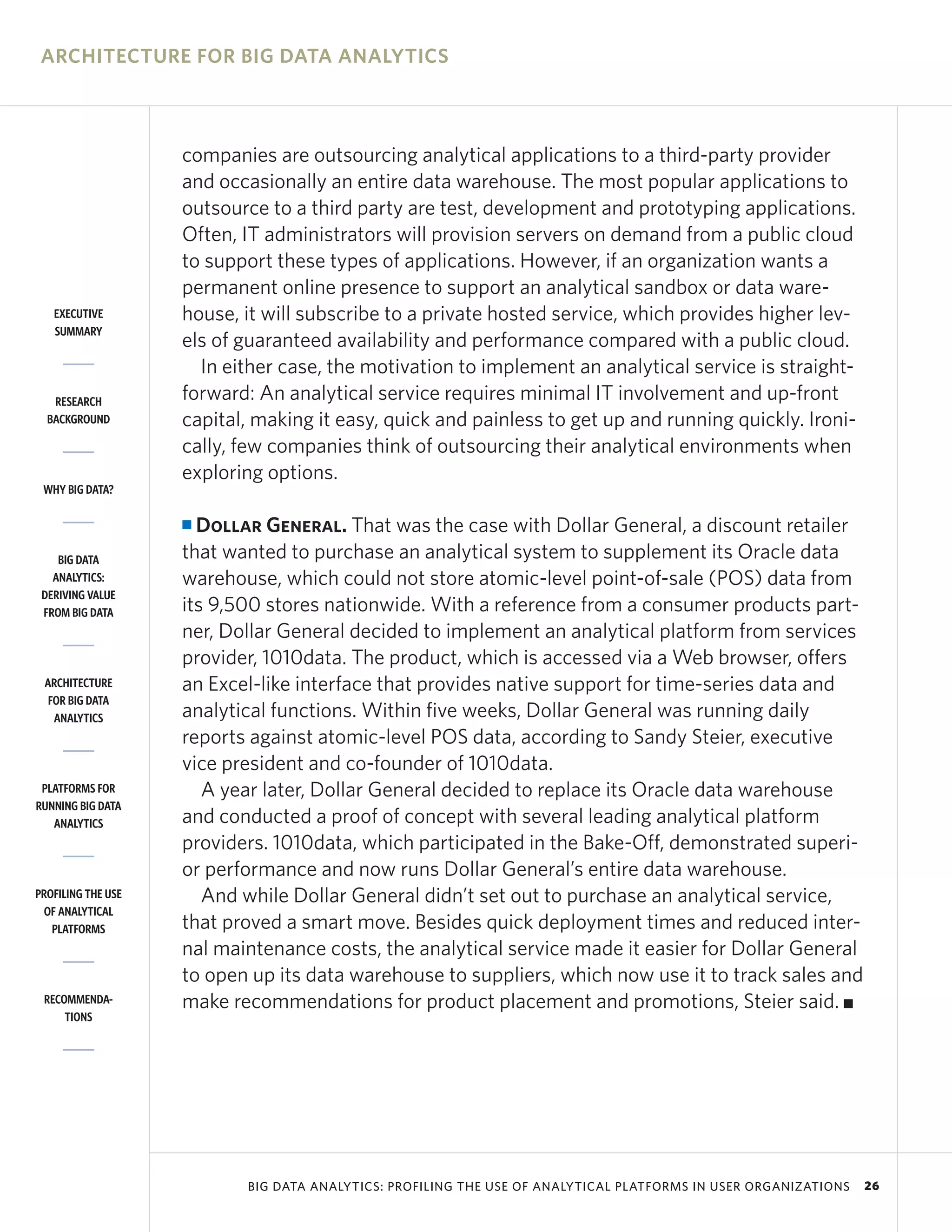 ARCHITECTURE FOR BIG DATA ANALYTICS



                    companies are outsourcing analytical applications to a third-party provider
                    and occasionally an entire data warehouse. The most popular applications to
                    outsource to a third party are test, development and prototyping applications.
                    Often, IT administrators will provision servers on demand from a public cloud
                    to support these types of applications. However, if an organization wants a
                    permanent online presence to support an analytical sandbox or data ware-
   EXECUTIVE        house, it will subscribe to a private hosted service, which provides higher lev-
   SUMMARY
                    els of guaranteed availability and performance compared with a public cloud.
                      In either case, the motivation to implement an analytical service is straight-
   RESEARCH         forward: An analytical service requires minimal IT involvement and up-front
  BACKGROUND        capital, making it easy, quick and painless to get up and running quickly. Ironi-
                    cally, few companies think of outsourcing their analytical environments when
                    exploring options.
 WHY BIG DATA?

                    I Dollar General. That was the case with Dollar General, a discount retailer
    BIG DATA        that wanted to purchase an analytical system to supplement its Oracle data
   ANALYTICS:       warehouse, which could not store atomic-level point-of-sale (POS) data from
 DERIVING VALUE
 FROM BIG DATA      its 9,500 stores nationwide. With a reference from a consumer products part-
                    ner, Dollar General decided to implement an analytical platform from services
                    provider, 1010data. The product, which is accessed via a Web browser, offers
 ARCHITECTURE       an Excel-like interface that provides native support for time-series data and
  FOR BIG DATA
   ANALYTICS        analytical functions. Within five weeks, Dollar General was running daily
                    reports against atomic-level POS data, according to Sandy Steier, executive
                    vice president and co-founder of 1010data.
 PLATFORMS FOR         A year later, Dollar General decided to replace its Oracle data warehouse
RUNNING BIG DATA
   ANALYTICS        and conducted a proof of concept with several leading analytical platform
                    providers. 1010data, which participated in the Bake-Off, demonstrated superi-
                    or performance and now runs Dollar General’s entire data warehouse.
PROFILING THE USE      And while Dollar General didn’t set out to purchase an analytical service,
 OF ANALYTICAL
   PLATFORMS        that proved a smart move. Besides quick deployment times and reduced inter-
                    nal maintenance costs, the analytical service made it easier for Dollar General
                    to open up its data warehouse to suppliers, which now use it to track sales and
 RECOMMENDA-        make recommendations for product placement and promotions, Steier said. I
     TIONS




                           BIG DATA ANALYTICS: PROFILING THE USE OF ANALYTICAL PLATFORMS IN USER ORGANIZATIONS   26
 