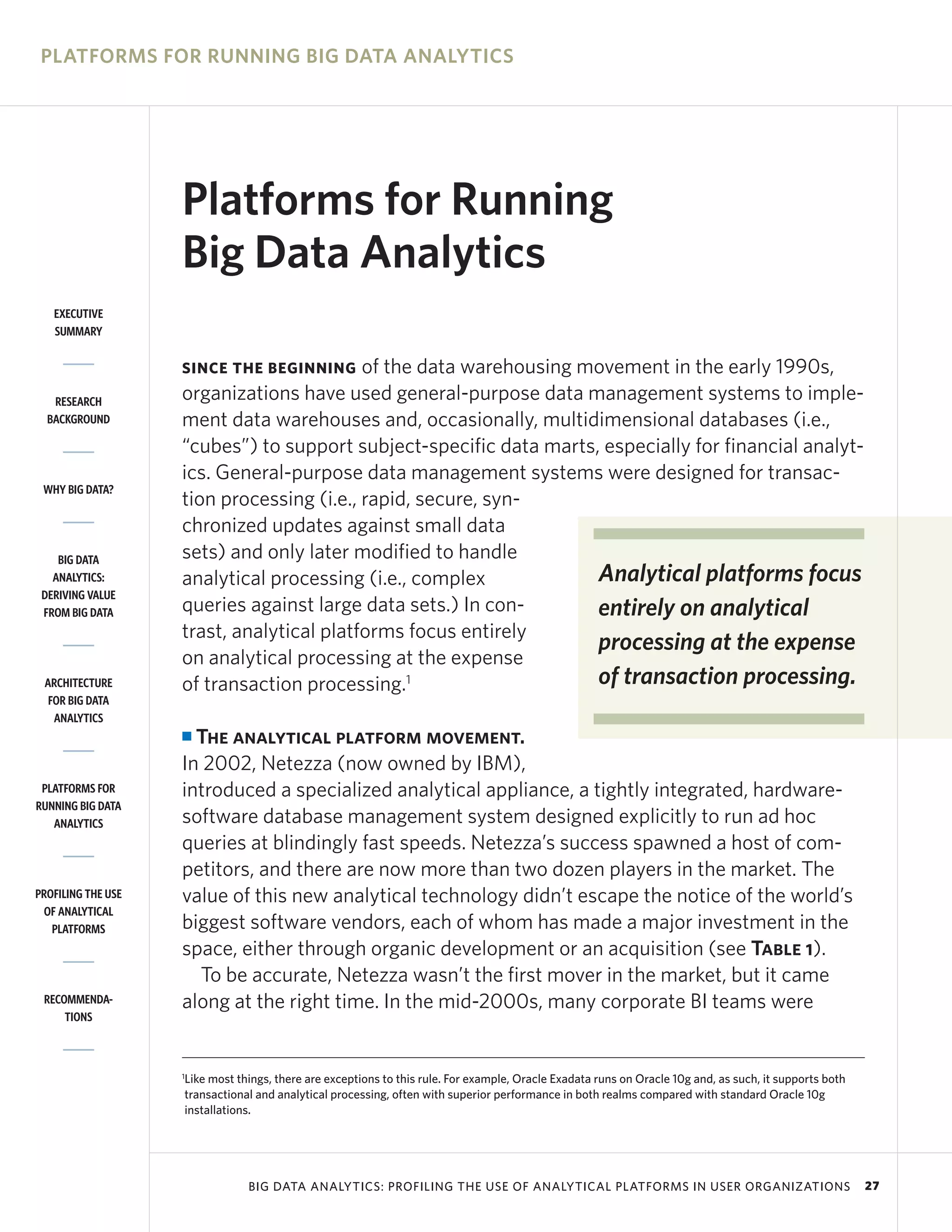 PLATFORMS FOR RUNNING BIG DATA ANALYTICS




                    Platforms for Running
                    Big Data Analytics
   EXECUTIVE
   SUMMARY


                    SINCE THE BEGINNING    of the data warehousing movement in the early 1990s,
   RESEARCH         organizations have used general-purpose data management systems to imple-
  BACKGROUND        ment data warehouses and, occasionally, multidimensional databases (i.e.,
                    “cubes”) to support subject-specific data marts, especially for financial analyt-
                    ics. General-purpose data management systems were designed for transac-
 WHY BIG DATA?
                    tion processing (i.e., rapid, secure, syn-
                    chronized updates against small data
    BIG DATA        sets) and only later modified to handle
   ANALYTICS:       analytical processing (i.e., complex            Analytical platforms focus
 DERIVING VALUE
 FROM BIG DATA      queries against large data sets.) In con-       entirely on analytical
                    trast, analytical platforms focus entirely
                                                                    processing at the expense
                    on analytical processing at the expense
 ARCHITECTURE       of transaction processing.1                     of transaction processing.
  FOR BIG DATA
   ANALYTICS
                    I The analytical platform movement.
                    In 2002, Netezza (now owned by IBM),
 PLATFORMS FOR      introduced a specialized analytical appliance, a tightly integrated, hardware-
RUNNING BIG DATA
   ANALYTICS        software database management system designed explicitly to run ad hoc
                    queries at blindingly fast speeds. Netezza’s success spawned a host of com-
                    petitors, and there are now more than two dozen players in the market. The
PROFILING THE USE   value of this new analytical technology didn’t escape the notice of the world’s
 OF ANALYTICAL
   PLATFORMS        biggest software vendors, each of whom has made a major investment in the
                    space, either through organic development or an acquisition (see Table 1).
                      To be accurate, Netezza wasn’t the first mover in the market, but it came
 RECOMMENDA-        along at the right time. In the mid-2000s, many corporate BI teams were
     TIONS



                    1
                    Like most things, there are exceptions to this rule. For example, Oracle Exadata runs on Oracle 10g and, as such, it supports both
                    transactional and analytical processing, often with superior performance in both realms compared with standard Oracle 10g
                    installations.




                                BIG DATA ANALYTICS: PROFILING THE USE OF ANALYTICAL PLATFORMS IN USER ORGANIZATIONS                                      27
 