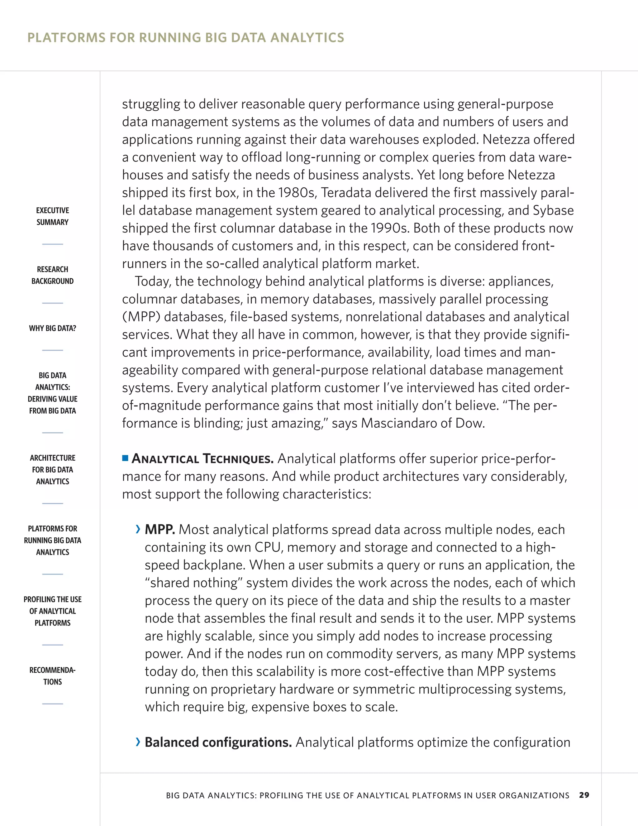 PLATFORMS FOR RUNNING BIG DATA ANALYTICS



                    struggling to deliver reasonable query performance using general-purpose
                    data management systems as the volumes of data and numbers of users and
                    applications running against their data warehouses exploded. Netezza offered
                    a convenient way to offload long-running or complex queries from data ware-
                    houses and satisfy the needs of business analysts. Yet long before Netezza
                    shipped its first box, in the 1980s, Teradata delivered the first massively paral-
   EXECUTIVE        lel database management system geared to analytical processing, and Sybase
   SUMMARY
                    shipped the first columnar database in the 1990s. Both of these products now
                    have thousands of customers and, in this respect, can be considered front-
   RESEARCH         runners in the so-called analytical platform market.
  BACKGROUND           Today, the technology behind analytical platforms is diverse: appliances,
                    columnar databases, in memory databases, massively parallel processing
                    (MPP) databases, file-based systems, nonrelational databases and analytical
 WHY BIG DATA?
                    services. What they all have in common, however, is that they provide signifi-
                    cant improvements in price-performance, availability, load times and man-
    BIG DATA        ageability compared with general-purpose relational database management
   ANALYTICS:       systems. Every analytical platform customer I’ve interviewed has cited order-
 DERIVING VALUE
 FROM BIG DATA      of-magnitude performance gains that most initially don’t believe. “The per-
                    formance is blinding; just amazing,” says Masciandaro of Dow.

 ARCHITECTURE       IAnalytical Techniques. Analytical platforms offer superior price-perfor-
  FOR BIG DATA
   ANALYTICS        mance for many reasons. And while product architectures vary considerably,
                    most support the following characteristics:

 PLATFORMS FOR          R MPP. Most analytical platforms spread data across multiple nodes, each
RUNNING BIG DATA
   ANALYTICS              containing its own CPU, memory and storage and connected to a high-
                          speed backplane. When a user submits a query or runs an application, the
                          “shared nothing” system divides the work across the nodes, each of which
PROFILING THE USE         process the query on its piece of the data and ship the results to a master
 OF ANALYTICAL
   PLATFORMS              node that assembles the final result and sends it to the user. MPP systems
                          are highly scalable, since you simply add nodes to increase processing
                          power. And if the nodes run on commodity servers, as many MPP systems
 RECOMMENDA-              today do, then this scalability is more cost-effective than MPP systems
     TIONS
                          running on proprietary hardware or symmetric multiprocessing systems,
                          which require big, expensive boxes to scale.

                        R Balanced configurations. Analytical platforms optimize the configuration


                             BIG DATA ANALYTICS: PROFILING THE USE OF ANALYTICAL PLATFORMS IN USER ORGANIZATIONS   29
 