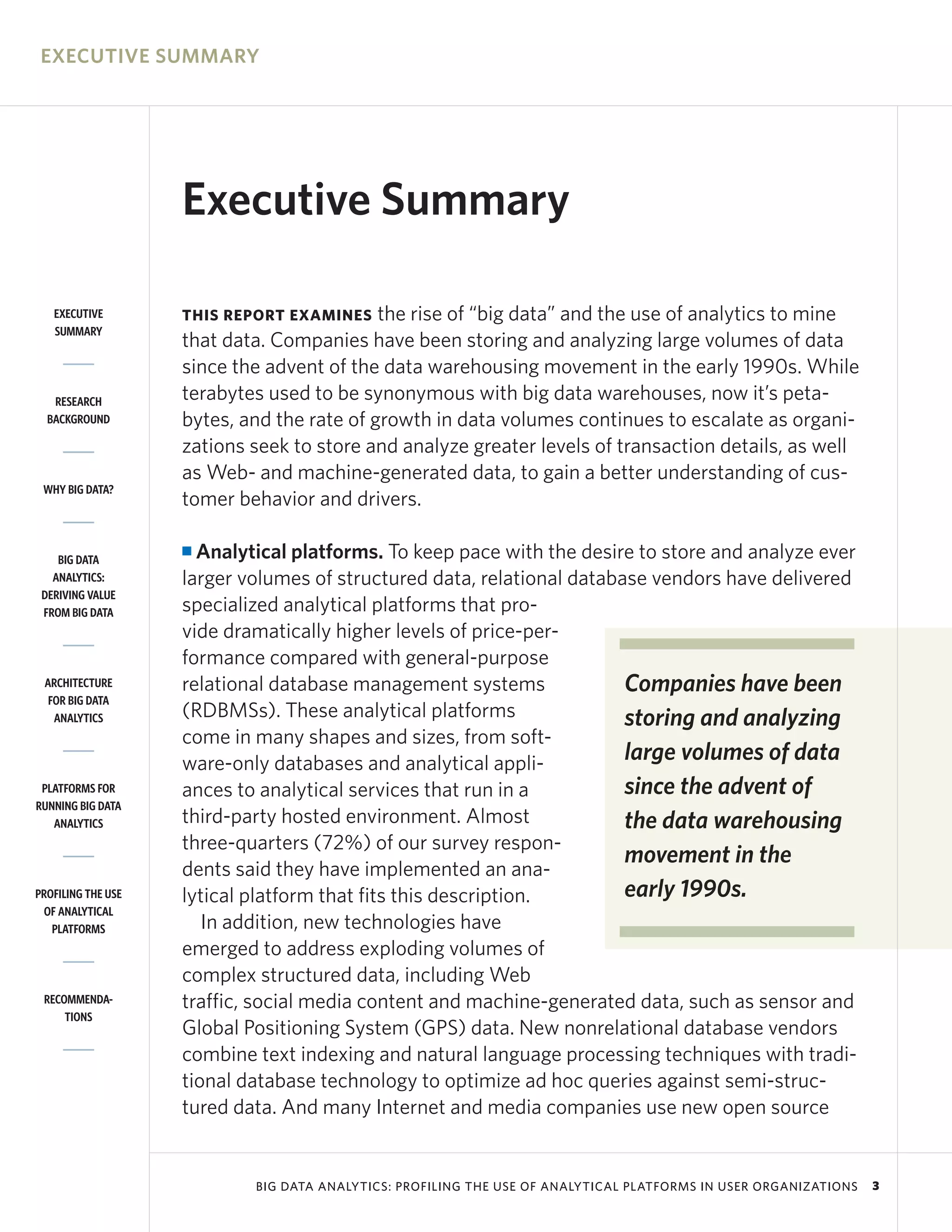 EXECUTIVE SUMMARY




                    Executive Summary

   EXECUTIVE        THIS REPORT EXAMINES    the rise of “big data” and the use of analytics to mine
   SUMMARY
                    that data. Companies have been storing and analyzing large volumes of data
                    since the advent of the data warehousing movement in the early 1990s. While
   RESEARCH         terabytes used to be synonymous with big data warehouses, now it’s peta-
  BACKGROUND        bytes, and the rate of growth in data volumes continues to escalate as organi-
                    zations seek to store and analyze greater levels of transaction details, as well
                    as Web- and machine-generated data, to gain a better understanding of cus-
 WHY BIG DATA?
                    tomer behavior and drivers.

    BIG DATA
                    I Analytical platforms. To keep pace with the desire to store and analyze ever
   ANALYTICS:       larger volumes of structured data, relational database vendors have delivered
 DERIVING VALUE
 FROM BIG DATA      specialized analytical platforms that pro-
                    vide dramatically higher levels of price-per-
                    formance compared with general-purpose
 ARCHITECTURE       relational database management systems              Companies have been
  FOR BIG DATA
   ANALYTICS        (RDBMSs). These analytical platforms                storing and analyzing
                    come in many shapes and sizes, from soft-
                    ware-only databases and analytical appli-           large volumes of data
 PLATFORMS FOR      ances to analytical services that run in a          since the advent of
RUNNING BIG DATA
   ANALYTICS        third-party hosted environment. Almost              the data warehousing
                    three-quarters (72%) of our survey respon-
                                                                        movement in the
                    dents said they have implemented an ana-
PROFILING THE USE   lytical platform that fits this description.        early 1990s.
 OF ANALYTICAL
   PLATFORMS           In addition, new technologies have
                    emerged to address exploding volumes of
                    complex structured data, including Web
 RECOMMENDA-        traffic, social media content and machine-generated data, such as sensor and
     TIONS
                    Global Positioning System (GPS) data. New nonrelational database vendors
                    combine text indexing and natural language processing techniques with tradi-
                    tional database technology to optimize ad hoc queries against semi-struc-
                    tured data. And many Internet and media companies use new open source


                            BIG DATA ANALYTICS: PROFILING THE USE OF ANALYTICAL PLATFORMS IN USER ORGANIZATIONS   3
 