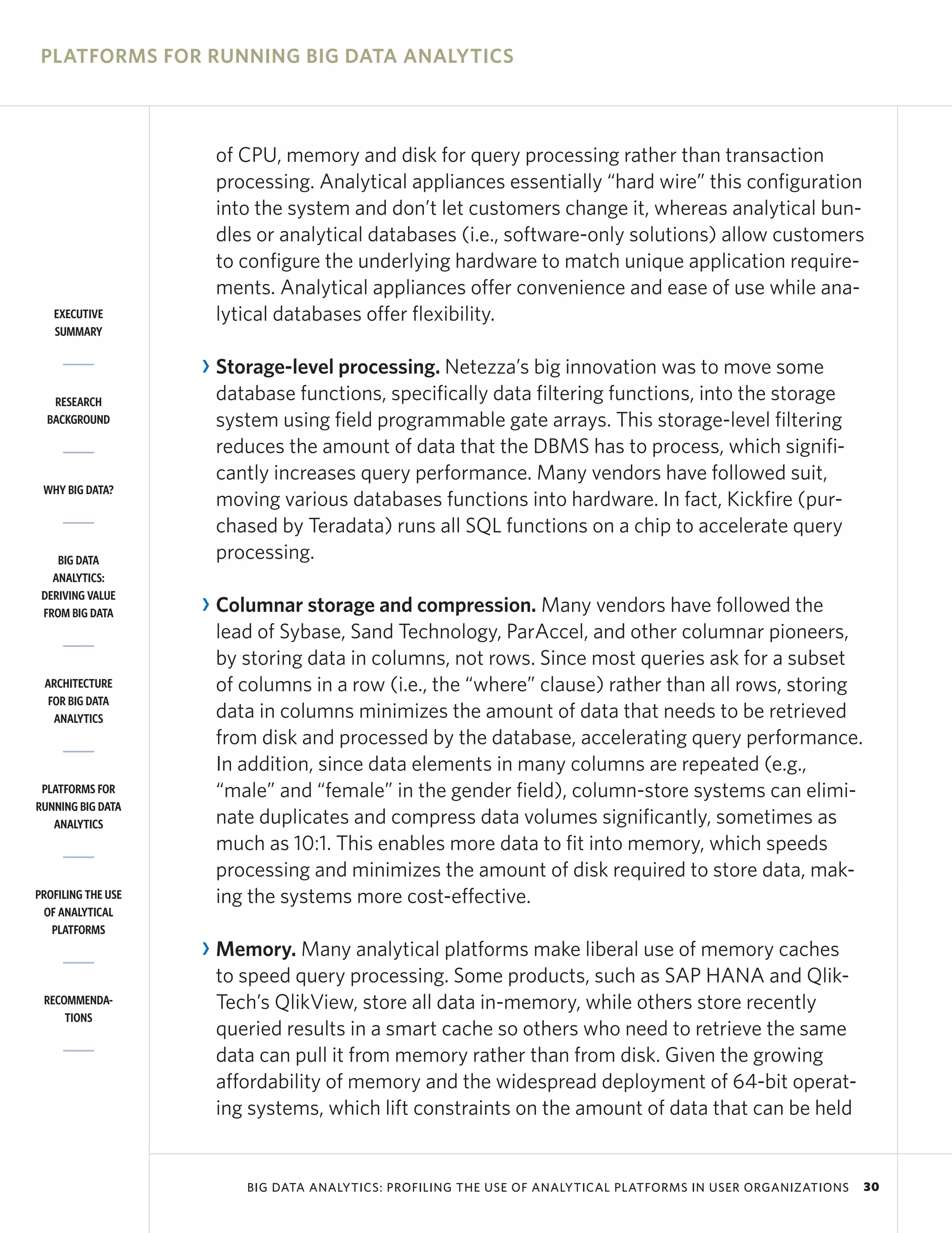PLATFORMS FOR RUNNING BIG DATA ANALYTICS



                     of CPU, memory and disk for query processing rather than transaction
                     processing. Analytical appliances essentially “hard wire” this configuration
                     into the system and don’t let customers change it, whereas analytical bun-
                     dles or analytical databases (i.e., software-only solutions) allow customers
                     to configure the underlying hardware to match unique application require-
                     ments. Analytical appliances offer convenience and ease of use while ana-
   EXECUTIVE         lytical databases offer flexibility.
   SUMMARY


                    R Storage-level processing. Netezza’s big innovation was to move some
   RESEARCH           database functions, specifically data filtering functions, into the storage
  BACKGROUND          system using field programmable gate arrays. This storage-level filtering
                      reduces the amount of data that the DBMS has to process, which signifi-
                      cantly increases query performance. Many vendors have followed suit,
 WHY BIG DATA?
                      moving various databases functions into hardware. In fact, Kickfire (pur-
                      chased by Teradata) runs all SQL functions on a chip to accelerate query
    BIG DATA          processing.
   ANALYTICS:
 DERIVING VALUE
 FROM BIG DATA      R Columnar storage and compression. Many vendors have followed the
                      lead of Sybase, Sand Technology, ParAccel, and other columnar pioneers,
                      by storing data in columns, not rows. Since most queries ask for a subset
 ARCHITECTURE         of columns in a row (i.e., the “where” clause) rather than all rows, storing
  FOR BIG DATA
   ANALYTICS          data in columns minimizes the amount of data that needs to be retrieved
                      from disk and processed by the database, accelerating query performance.
                      In addition, since data elements in many columns are repeated (e.g.,
 PLATFORMS FOR        “male” and “female” in the gender field), column-store systems can elimi-
RUNNING BIG DATA
   ANALYTICS          nate duplicates and compress data volumes significantly, sometimes as
                      much as 10:1. This enables more data to fit into memory, which speeds
                      processing and minimizes the amount of disk required to store data, mak-
PROFILING THE USE     ing the systems more cost-effective.
 OF ANALYTICAL
   PLATFORMS
                    R Memory. Many analytical platforms make liberal use of memory caches
                      to speed query processing. Some products, such as SAP HANA and Qlik-
 RECOMMENDA-          Tech’s QlikView, store all data in-memory, while others store recently
     TIONS
                      queried results in a smart cache so others who need to retrieve the same
                      data can pull it from memory rather than from disk. Given the growing
                      affordability of memory and the widespread deployment of 64-bit operat-
                      ing systems, which lift constraints on the amount of data that can be held


                         BIG DATA ANALYTICS: PROFILING THE USE OF ANALYTICAL PLATFORMS IN USER ORGANIZATIONS   30
 