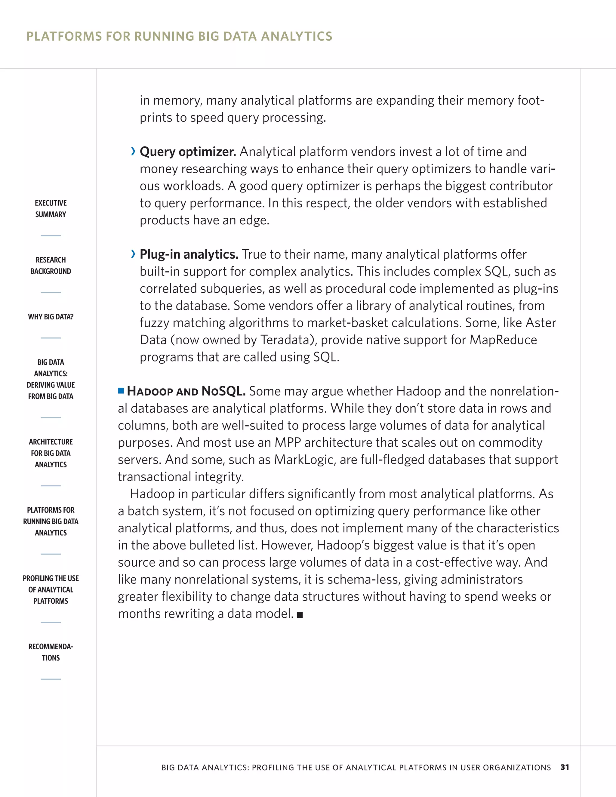 PLATFORMS FOR RUNNING BIG DATA ANALYTICS



                         in memory, many analytical platforms are expanding their memory foot-
                         prints to speed query processing.

                        R Query optimizer. Analytical platform vendors invest a lot of time and
                          money researching ways to enhance their query optimizers to handle vari-
                          ous workloads. A good query optimizer is perhaps the biggest contributor
   EXECUTIVE              to query performance. In this respect, the older vendors with established
   SUMMARY
                          products have an edge.

   RESEARCH             R Plug-in analytics. True to their name, many analytical platforms offer
  BACKGROUND              built-in support for complex analytics. This includes complex SQL, such as
                          correlated subqueries, as well as procedural code implemented as plug-ins
                          to the database. Some vendors offer a library of analytical routines, from
 WHY BIG DATA?
                          fuzzy matching algorithms to market-basket calculations. Some, like Aster
                          Data (now owned by Teradata), provide native support for MapReduce
    BIG DATA              programs that are called using SQL.
   ANALYTICS:
 DERIVING VALUE
 FROM BIG DATA
                    I Hadoop and NoSQL. Some may argue whether Hadoop and the nonrelation-
                    al databases are analytical platforms. While they don’t store data in rows and
                    columns, both are well-suited to process large volumes of data for analytical
 ARCHITECTURE       purposes. And most use an MPP architecture that scales out on commodity
  FOR BIG DATA
   ANALYTICS        servers. And some, such as MarkLogic, are full-fledged databases that support
                    transactional integrity.
                       Hadoop in particular differs significantly from most analytical platforms. As
 PLATFORMS FOR      a batch system, it’s not focused on optimizing query performance like other
RUNNING BIG DATA
   ANALYTICS        analytical platforms, and thus, does not implement many of the characteristics
                    in the above bulleted list. However, Hadoop’s biggest value is that it’s open
                    source and so can process large volumes of data in a cost-effective way. And
PROFILING THE USE   like many nonrelational systems, it is schema-less, giving administrators
 OF ANALYTICAL
   PLATFORMS        greater flexibility to change data structures without having to spend weeks or
                    months rewriting a data model. I

 RECOMMENDA-
     TIONS




                             BIG DATA ANALYTICS: PROFILING THE USE OF ANALYTICAL PLATFORMS IN USER ORGANIZATIONS   31
 