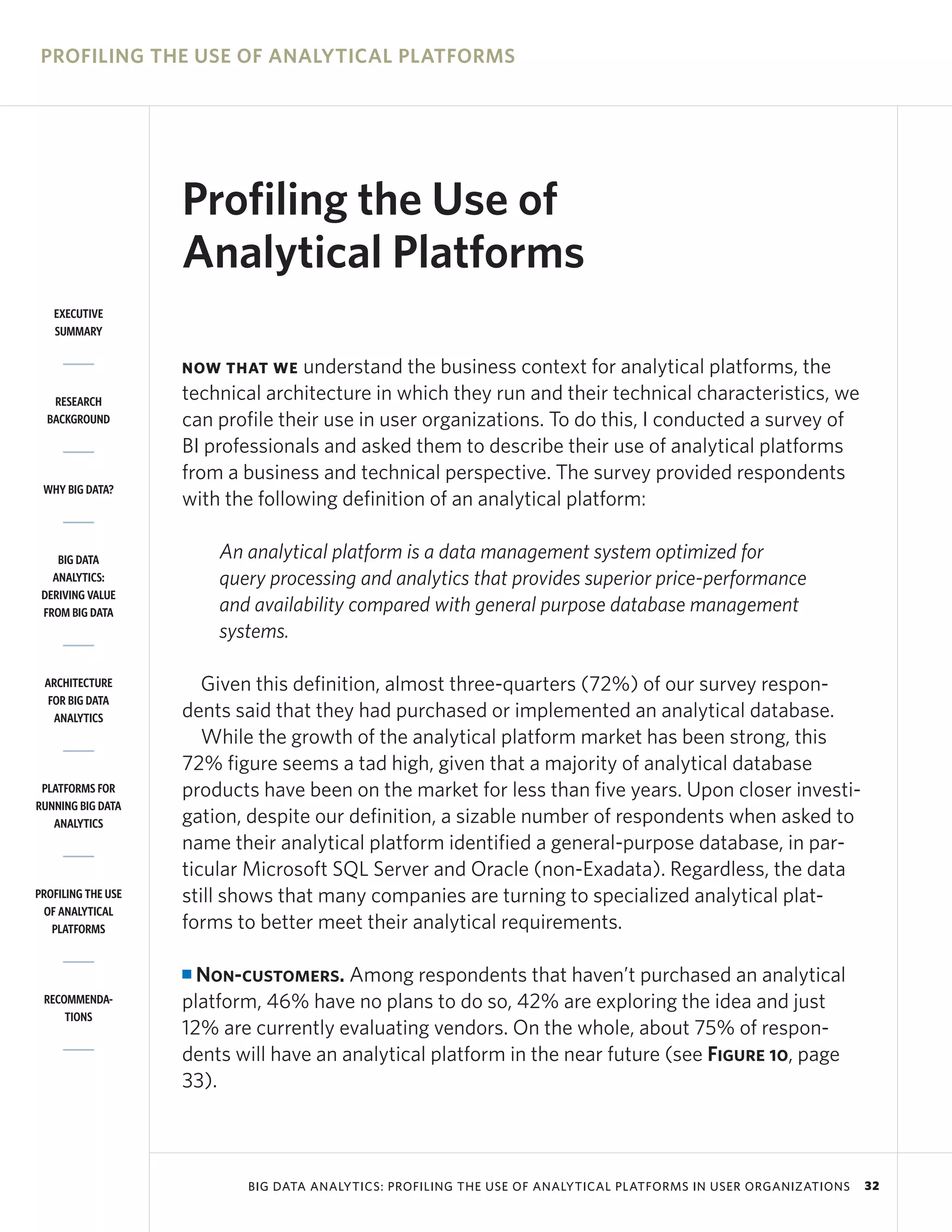 PROFILING THE USE OF ANALYTICAL PLATFORMS




                    Profiling the Use of
                    Analytical Platforms
   EXECUTIVE
   SUMMARY


                    NOW THAT WE    understand the business context for analytical platforms, the
   RESEARCH         technical architecture in which they run and their technical characteristics, we
  BACKGROUND        can profile their use in user organizations. To do this, I conducted a survey of
                    BI professionals and asked them to describe their use of analytical platforms
                    from a business and technical perspective. The survey provided respondents
 WHY BIG DATA?
                    with the following definition of an analytical platform:

    BIG DATA            An analytical platform is a data management system optimized for
   ANALYTICS:           query processing and analytics that provides superior price-performance
 DERIVING VALUE
 FROM BIG DATA          and availability compared with general purpose database management
                        systems.

 ARCHITECTURE          Given this definition, almost three-quarters (72%) of our survey respon-
  FOR BIG DATA
   ANALYTICS        dents said that they had purchased or implemented an analytical database.
                       While the growth of the analytical platform market has been strong, this
                    72% figure seems a tad high, given that a majority of analytical database
 PLATFORMS FOR      products have been on the market for less than five years. Upon closer investi-
RUNNING BIG DATA
   ANALYTICS        gation, despite our definition, a sizable number of respondents when asked to
                    name their analytical platform identified a general-purpose database, in par-
                    ticular Microsoft SQL Server and Oracle (non-Exadata). Regardless, the data
PROFILING THE USE   still shows that many companies are turning to specialized analytical plat-
 OF ANALYTICAL
   PLATFORMS        forms to better meet their analytical requirements.

                    I Non-customers. Among respondents that haven’t purchased an analytical
 RECOMMENDA-        platform, 46% have no plans to do so, 42% are exploring the idea and just
     TIONS
                    12% are currently evaluating vendors. On the whole, about 75% of respon-
                    dents will have an analytical platform in the near future (see Figure 10, page
                    33).



                           BIG DATA ANALYTICS: PROFILING THE USE OF ANALYTICAL PLATFORMS IN USER ORGANIZATIONS   32
 