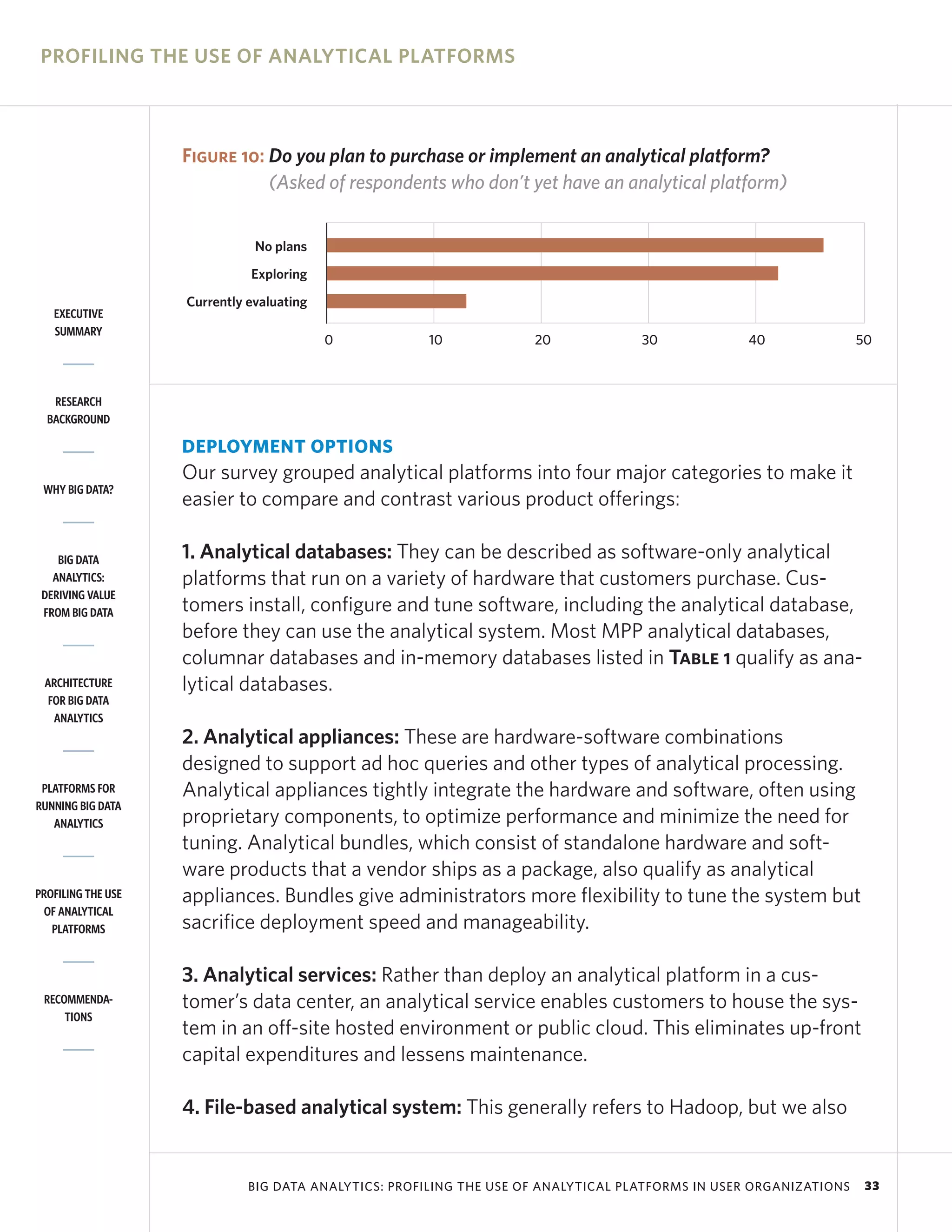 PROFILING THE USE OF ANALYTICAL PLATFORMS



                    Figure 10: Do you plan to purchase or implement an analytical platform?
                               (Asked of respondents who don’t yet have an analytical platform)


                               No plans
                              Exploring
                    Currently evaluating
   EXECUTIVE
   SUMMARY
                                           0          10             20             30             40               50



   RESEARCH
  BACKGROUND

                    DEPLOYMENT OPTIONS
                    Our survey grouped analytical platforms into four major categories to make it
 WHY BIG DATA?
                    easier to compare and contrast various product offerings:

    BIG DATA        1. Analytical databases: They can be described as software-only analytical
   ANALYTICS:       platforms that run on a variety of hardware that customers purchase. Cus-
 DERIVING VALUE
 FROM BIG DATA      tomers install, configure and tune software, including the analytical database,
                    before they can use the analytical system. Most MPP analytical databases,
                    columnar databases and in-memory databases listed in Table 1 qualify as ana-
 ARCHITECTURE       lytical databases.
  FOR BIG DATA
   ANALYTICS
                    2. Analytical appliances: These are hardware-software combinations
                    designed to support ad hoc queries and other types of analytical processing.
 PLATFORMS FOR      Analytical appliances tightly integrate the hardware and software, often using
RUNNING BIG DATA
   ANALYTICS        proprietary components, to optimize performance and minimize the need for
                    tuning. Analytical bundles, which consist of standalone hardware and soft-
                    ware products that a vendor ships as a package, also qualify as analytical
PROFILING THE USE   appliances. Bundles give administrators more flexibility to tune the system but
 OF ANALYTICAL
   PLATFORMS        sacrifice deployment speed and manageability.

                    3. Analytical services: Rather than deploy an analytical platform in a cus-
 RECOMMENDA-        tomer’s data center, an analytical service enables customers to house the sys-
     TIONS
                    tem in an off-site hosted environment or public cloud. This eliminates up-front
                    capital expenditures and lessens maintenance.

                    4. File-based analytical system: This generally refers to Hadoop, but we also


                              BIG DATA ANALYTICS: PROFILING THE USE OF ANALYTICAL PLATFORMS IN USER ORGANIZATIONS    33
 