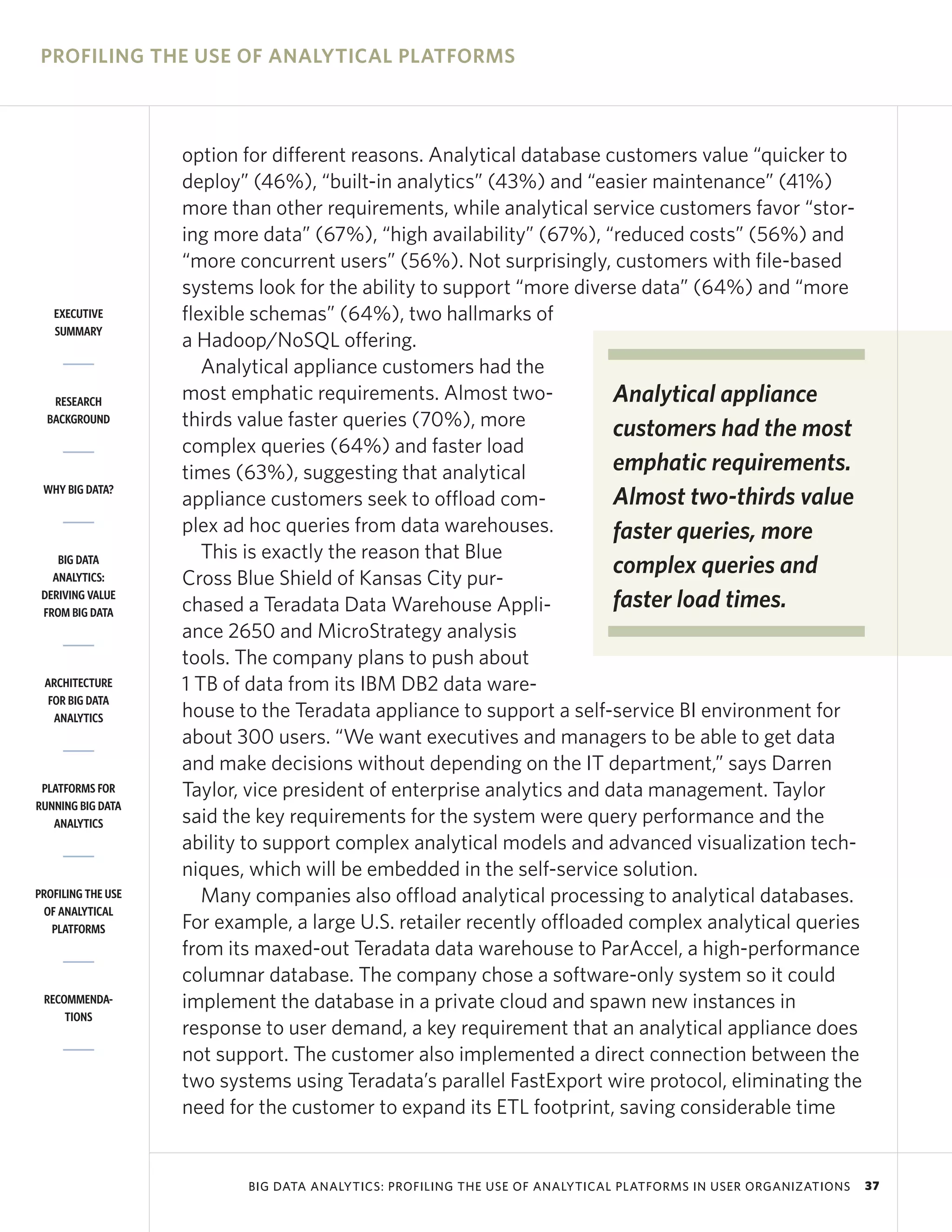 PROFILING THE USE OF ANALYTICAL PLATFORMS



                    option for different reasons. Analytical database customers value “quicker to
                    deploy” (46%), “built-in analytics” (43%) and “easier maintenance” (41%)
                    more than other requirements, while analytical service customers favor “stor-
                    ing more data” (67%), “high availability” (67%), “reduced costs” (56%) and
                    “more concurrent users” (56%). Not surprisingly, customers with file-based
                    systems look for the ability to support “more diverse data” (64%) and “more
   EXECUTIVE        flexible schemas” (64%), two hallmarks of
   SUMMARY
                    a Hadoop/NoSQL offering.
                       Analytical appliance customers had the
   RESEARCH         most emphatic requirements. Almost two-             Analytical appliance
  BACKGROUND        thirds value faster queries (70%), more             customers had the most
                    complex queries (64%) and faster load
                    times (63%), suggesting that analytical             emphatic requirements.
 WHY BIG DATA?
                    appliance customers seek to offload com-            Almost two-thirds value
                    plex ad hoc queries from data warehouses.           faster queries, more
    BIG DATA           This is exactly the reason that Blue
   ANALYTICS:       Cross Blue Shield of Kansas City pur-
                                                                        complex queries and
 DERIVING VALUE
 FROM BIG DATA      chased a Teradata Data Warehouse Appli-             faster load times.
                    ance 2650 and MicroStrategy analysis
                    tools. The company plans to push about
 ARCHITECTURE       1 TB of data from its IBM DB2 data ware-
  FOR BIG DATA
   ANALYTICS        house to the Teradata appliance to support a self-service BI environment for
                    about 300 users. “We want executives and managers to be able to get data
                    and make decisions without depending on the IT department,” says Darren
 PLATFORMS FOR      Taylor, vice president of enterprise analytics and data management. Taylor
RUNNING BIG DATA
   ANALYTICS        said the key requirements for the system were query performance and the
                    ability to support complex analytical models and advanced visualization tech-
                    niques, which will be embedded in the self-service solution.
PROFILING THE USE      Many companies also offload analytical processing to analytical databases.
 OF ANALYTICAL
   PLATFORMS        For example, a large U.S. retailer recently offloaded complex analytical queries
                    from its maxed-out Teradata data warehouse to ParAccel, a high-performance
                    columnar database. The company chose a software-only system so it could
 RECOMMENDA-        implement the database in a private cloud and spawn new instances in
     TIONS
                    response to user demand, a key requirement that an analytical appliance does
                    not support. The customer also implemented a direct connection between the
                    two systems using Teradata’s parallel FastExport wire protocol, eliminating the
                    need for the customer to expand its ETL footprint, saving considerable time


                           BIG DATA ANALYTICS: PROFILING THE USE OF ANALYTICAL PLATFORMS IN USER ORGANIZATIONS   37
 