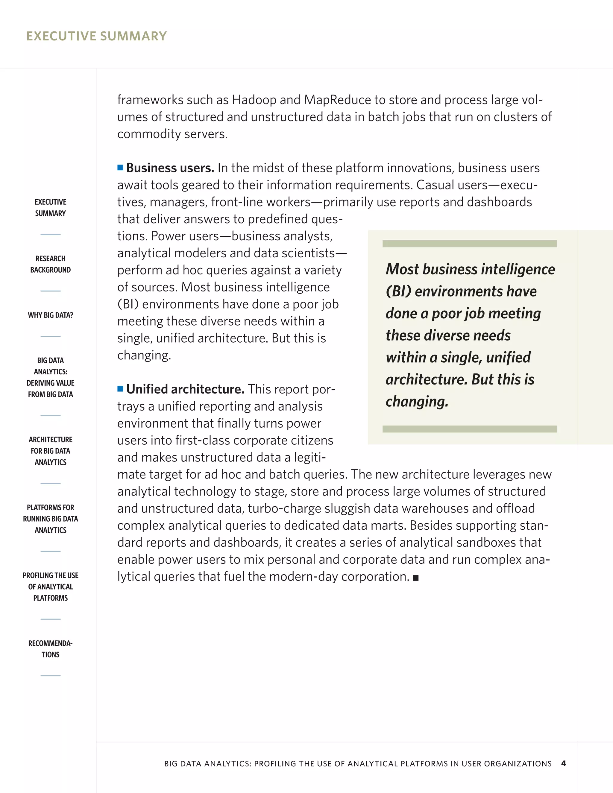 EXECUTIVE SUMMARY



                    frameworks such as Hadoop and MapReduce to store and process large vol-
                    umes of structured and unstructured data in batch jobs that run on clusters of
                    commodity servers.

                    I Business users. In the midst of these platform innovations, business users
                    await tools geared to their information requirements. Casual users—execu-
   EXECUTIVE        tives, managers, front-line workers—primarily use reports and dashboards
   SUMMARY
                    that deliver answers to predefined ques-
                    tions. Power users—business analysts,
   RESEARCH         analytical modelers and data scientists—
  BACKGROUND        perform ad hoc queries against a variety         Most business intelligence
                    of sources. Most business intelligence           (BI) environments have
                    (BI) environments have done a poor job
 WHY BIG DATA?
                    meeting these diverse needs within a
                                                                     done a poor job meeting
                    single, unified architecture. But this is        these diverse needs
    BIG DATA        changing.                                        within a single, unified
   ANALYTICS:
 DERIVING VALUE                                                            architecture. But this is
 FROM BIG DATA
                    I Unified architecture. This report por-
                    trays a unified reporting and analysis           changing.
                    environment that finally turns power
 ARCHITECTURE       users into first-class corporate citizens
  FOR BIG DATA
   ANALYTICS        and makes unstructured data a legiti-
                    mate target for ad hoc and batch queries. The new architecture leverages new
                    analytical technology to stage, store and process large volumes of structured
 PLATFORMS FOR      and unstructured data, turbo-charge sluggish data warehouses and offload
RUNNING BIG DATA
   ANALYTICS        complex analytical queries to dedicated data marts. Besides supporting stan-
                    dard reports and dashboards, it creates a series of analytical sandboxes that
                    enable power users to mix personal and corporate data and run complex ana-
PROFILING THE USE   lytical queries that fuel the modern-day corporation. I
 OF ANALYTICAL
   PLATFORMS




 RECOMMENDA-
     TIONS




                            BIG DATA ANALYTICS: PROFILING THE USE OF ANALYTICAL PLATFORMS IN USER ORGANIZATIONS   4
 
