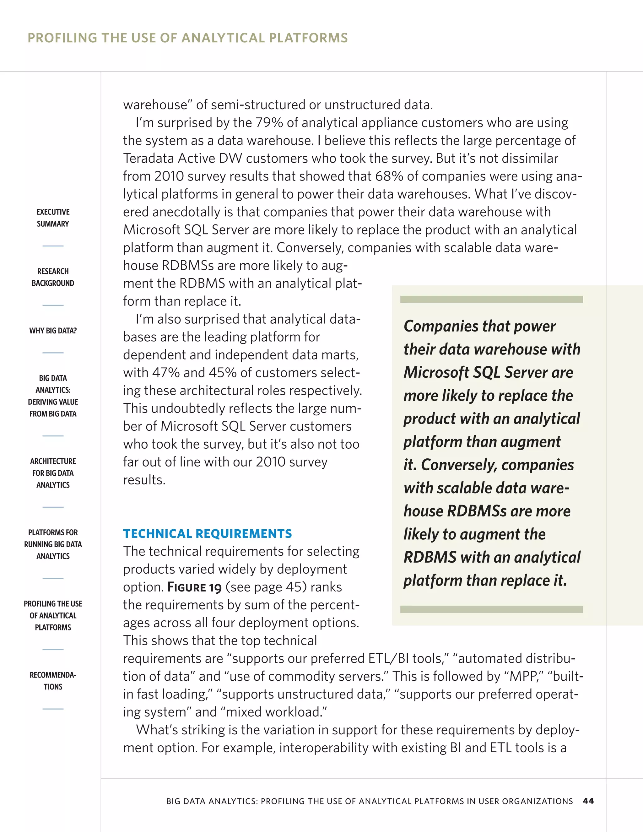 PROFILING THE USE OF ANALYTICAL PLATFORMS



                    warehouse” of semi-structured or unstructured data.
                       I’m surprised by the 79% of analytical appliance customers who are using
                    the system as a data warehouse. I believe this reflects the large percentage of
                    Teradata Active DW customers who took the survey. But it’s not dissimilar
                    from 2010 survey results that showed that 68% of companies were using ana-
                    lytical platforms in general to power their data warehouses. What I’ve discov-
   EXECUTIVE        ered anecdotally is that companies that power their data warehouse with
   SUMMARY
                    Microsoft SQL Server are more likely to replace the product with an analytical
                    platform than augment it. Conversely, companies with scalable data ware-
   RESEARCH         house RDBMSs are more likely to aug-
  BACKGROUND        ment the RDBMS with an analytical plat-
                    form than replace it.
                       I’m also surprised that analytical data-
 WHY BIG DATA?                                                        Companies that power
                    bases are the leading platform for
                    dependent and independent data marts,             their data warehouse with
    BIG DATA        with 47% and 45% of customers select-             Microsoft SQL Server are
   ANALYTICS:       ing these architectural roles respectively.       more likely to replace the
 DERIVING VALUE
 FROM BIG DATA      This undoubtedly reflects the large num-
                    ber of Microsoft SQL Server customers             product with an analytical
                    who took the survey, but it’s also not too        platform than augment
 ARCHITECTURE       far out of line with our 2010 survey              it. Conversely, companies
  FOR BIG DATA
                    results.
   ANALYTICS
                                                                           with scalable data ware-
                                                                           house RDBMSs are more
 PLATFORMS FOR
RUNNING BIG DATA
                    TECHNICAL REQUIREMENTS                                 likely to augment the
   ANALYTICS        The technical requirements for selecting               RDBMS with an analytical
                    products varied widely by deployment
                    option. Figure 19 (see page 45) ranks                  platform than replace it.
PROFILING THE USE   the requirements by sum of the percent-
 OF ANALYTICAL
   PLATFORMS        ages across all four deployment options.
                    This shows that the top technical
                    requirements are “supports our preferred ETL/BI tools,” “automated distribu-
 RECOMMENDA-        tion of data” and “use of commodity servers.” This is followed by “MPP,” “built-
     TIONS
                    in fast loading,” “supports unstructured data,” “supports our preferred operat-
                    ing system” and “mixed workload.”
                       What’s striking is the variation in support for these requirements by deploy-
                    ment option. For example, interoperability with existing BI and ETL tools is a


                           BIG DATA ANALYTICS: PROFILING THE USE OF ANALYTICAL PLATFORMS IN USER ORGANIZATIONS   44
 