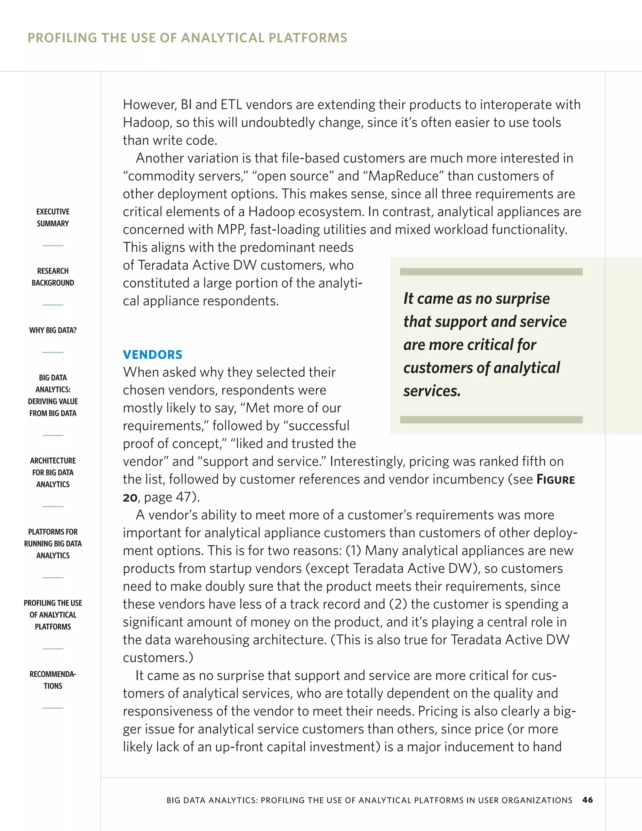 PROFILING THE USE OF ANALYTICAL PLATFORMS



                    However, BI and ETL vendors are extending their products to interoperate with
                    Hadoop, so this will undoubtedly change, since it’s often easier to use tools
                    than write code.
                      Another variation is that file-based customers are much more interested in
                    “commodity servers,” “open source” and “MapReduce” than customers of
                    other deployment options. This makes sense, since all three requirements are
   EXECUTIVE        critical elements of a Hadoop ecosystem. In contrast, analytical appliances are
   SUMMARY
                    concerned with MPP, fast-loading utilities and mixed workload functionality.
                    This aligns with the predominant needs
   RESEARCH         of Teradata Active DW customers, who
  BACKGROUND        constituted a large portion of the analyti-
                    cal appliance respondents.                      It came as no surprise
 WHY BIG DATA?
                                                                           that support and service
                                                                           are more critical for
                    VENDORS
    BIG DATA        When asked why they selected their                     customers of analytical
   ANALYTICS:
 DERIVING VALUE
                    chosen vendors, respondents were                       services.
 FROM BIG DATA      mostly likely to say, “Met more of our
                    requirements,” followed by “successful
                    proof of concept,” “liked and trusted the
 ARCHITECTURE       vendor” and “support and service.” Interestingly, pricing was ranked fifth on
  FOR BIG DATA
   ANALYTICS        the list, followed by customer references and vendor incumbency (see Figure
                    20, page 47).
                       A vendor’s ability to meet more of a customer’s requirements was more
 PLATFORMS FOR      important for analytical appliance customers than customers of other deploy-
RUNNING BIG DATA
   ANALYTICS        ment options. This is for two reasons: (1) Many analytical appliances are new
                    products from startup vendors (except Teradata Active DW), so customers
                    need to make doubly sure that the product meets their requirements, since
PROFILING THE USE   these vendors have less of a track record and (2) the customer is spending a
 OF ANALYTICAL
   PLATFORMS        significant amount of money on the product, and it’s playing a central role in
                    the data warehousing architecture. (This is also true for Teradata Active DW
                    customers.)
 RECOMMENDA-           It came as no surprise that support and service are more critical for cus-
     TIONS
                    tomers of analytical services, who are totally dependent on the quality and
                    responsiveness of the vendor to meet their needs. Pricing is also clearly a big-
                    ger issue for analytical service customers than others, since price (or more
                    likely lack of an up-front capital investment) is a major inducement to hand


                           BIG DATA ANALYTICS: PROFILING THE USE OF ANALYTICAL PLATFORMS IN USER ORGANIZATIONS   46
 