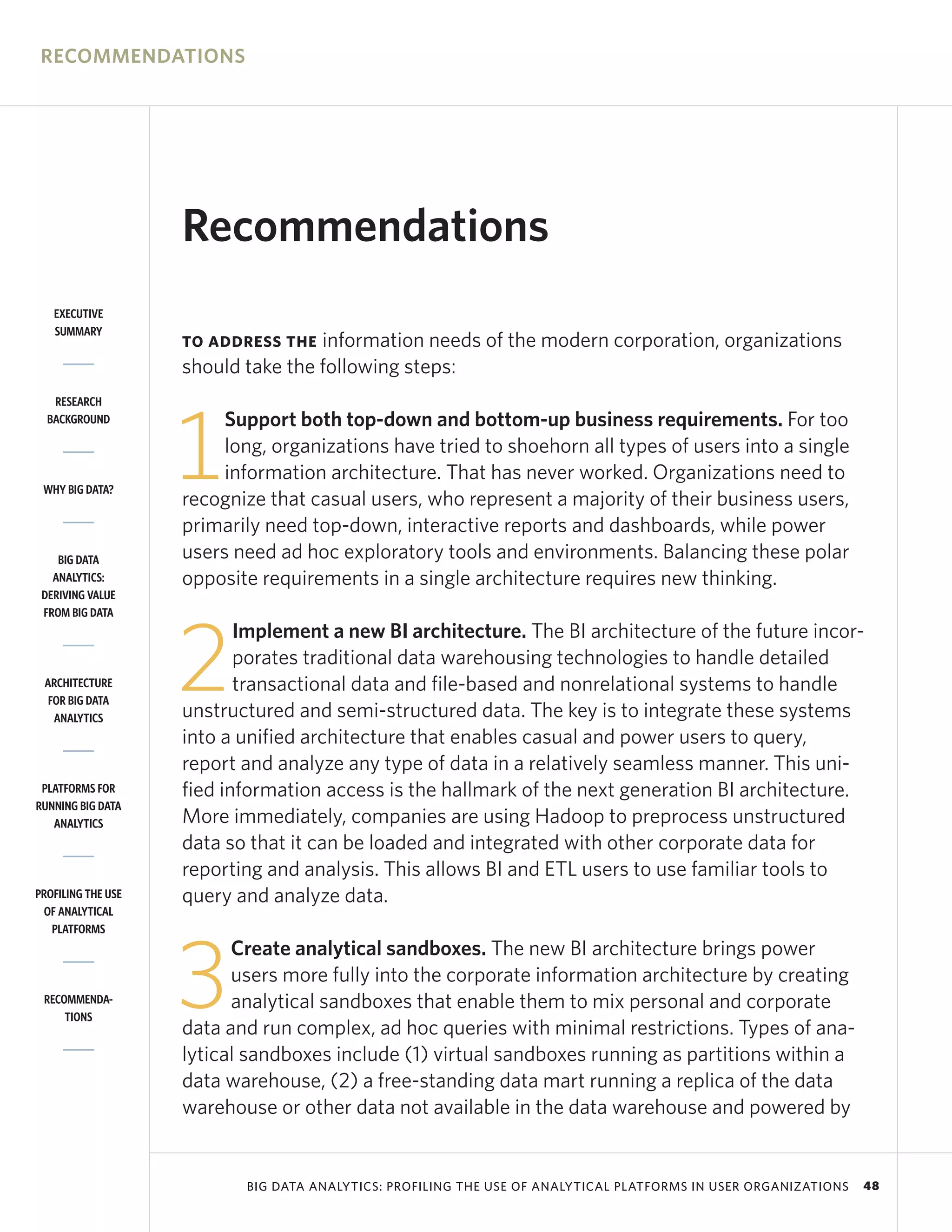 RECOMMENDATIONS




                    Recommendations
   EXECUTIVE
   SUMMARY
                    TO ADDRESS THE  information needs of the modern corporation, organizations
                    should take the following steps:
   RESEARCH




                    1
  BACKGROUND             Support both top-down and bottom-up business requirements. For too
                         long, organizations have tried to shoehorn all types of users into a single
                         information architecture. That has never worked. Organizations need to
 WHY BIG DATA?
                    recognize that casual users, who represent a majority of their business users,
                    primarily need top-down, interactive reports and dashboards, while power
    BIG DATA        users need ad hoc exploratory tools and environments. Balancing these polar
   ANALYTICS:       opposite requirements in a single architecture requires new thinking.
 DERIVING VALUE
 FROM BIG DATA




                    2
                           Implement a new BI architecture. The BI architecture of the future incor-
                           porates traditional data warehousing technologies to handle detailed
 ARCHITECTURE              transactional data and file-based and nonrelational systems to handle
  FOR BIG DATA
   ANALYTICS        unstructured and semi-structured data. The key is to integrate these systems
                    into a unified architecture that enables casual and power users to query,
                    report and analyze any type of data in a relatively seamless manner. This uni-
 PLATFORMS FOR      fied information access is the hallmark of the next generation BI architecture.
RUNNING BIG DATA
   ANALYTICS        More immediately, companies are using Hadoop to preprocess unstructured
                    data so that it can be loaded and integrated with other corporate data for
                    reporting and analysis. This allows BI and ETL users to use familiar tools to
PROFILING THE USE   query and analyze data.
 OF ANALYTICAL
   PLATFORMS




                    3
                          Create analytical sandboxes. The new BI architecture brings power
                          users more fully into the corporate information architecture by creating
 RECOMMENDA-              analytical sandboxes that enable them to mix personal and corporate
     TIONS
                    data and run complex, ad hoc queries with minimal restrictions. Types of ana-
                    lytical sandboxes include (1) virtual sandboxes running as partitions within a
                    data warehouse, (2) a free-standing data mart running a replica of the data
                    warehouse or other data not available in the data warehouse and powered by


                           BIG DATA ANALYTICS: PROFILING THE USE OF ANALYTICAL PLATFORMS IN USER ORGANIZATIONS   48
 