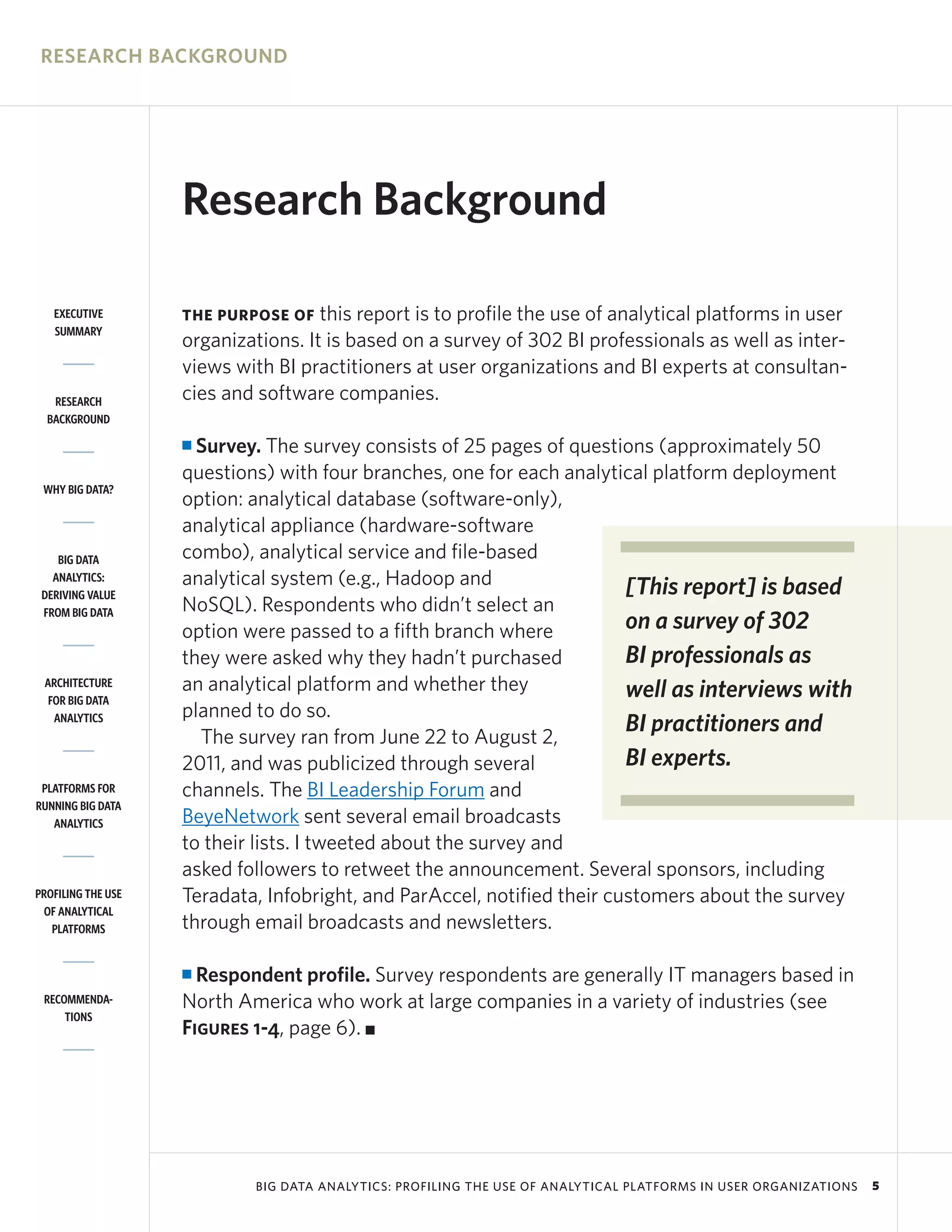 RESEARCH BACKGROUND




                    Research Background

   EXECUTIVE        THE PURPOSE OF   this report is to profile the use of analytical platforms in user
   SUMMARY
                    organizations. It is based on a survey of 302 BI professionals as well as inter-
                    views with BI practitioners at user organizations and BI experts at consultan-
   RESEARCH         cies and software companies.
  BACKGROUND

                    I Survey. The survey consists of 25 pages of questions (approximately 50
                    questions) with four branches, one for each analytical platform deployment
 WHY BIG DATA?
                    option: analytical database (software-only),
                    analytical appliance (hardware-software
    BIG DATA        combo), analytical service and file-based
   ANALYTICS:       analytical system (e.g., Hadoop and                  [This report] is based
 DERIVING VALUE
 FROM BIG DATA      NoSQL). Respondents who didn’t select an
                    option were passed to a fifth branch where           on a survey of 302
                    they were asked why they hadn’t purchased            BI professionals as
 ARCHITECTURE       an analytical platform and whether they              well as interviews with
  FOR BIG DATA
   ANALYTICS        planned to do so.
                      The survey ran from June 22 to August 2,
                                                                         BI practitioners and
                    2011, and was publicized through several             BI experts.
 PLATFORMS FOR      channels. The BI Leadership Forum and
RUNNING BIG DATA
   ANALYTICS        BeyeNetwork sent several email broadcasts
                    to their lists. I tweeted about the survey and
                    asked followers to retweet the announcement. Several sponsors, including
PROFILING THE USE   Teradata, Infobright, and ParAccel, notified their customers about the survey
 OF ANALYTICAL
   PLATFORMS        through email broadcasts and newsletters.

                    I Respondent profile. Survey respondents are generally IT managers based in
 RECOMMENDA-        North America who work at large companies in a variety of industries (see
     TIONS
                    Figures 1-4, page 6). I




                             BIG DATA ANALYTICS: PROFILING THE USE OF ANALYTICAL PLATFORMS IN USER ORGANIZATIONS   5
 