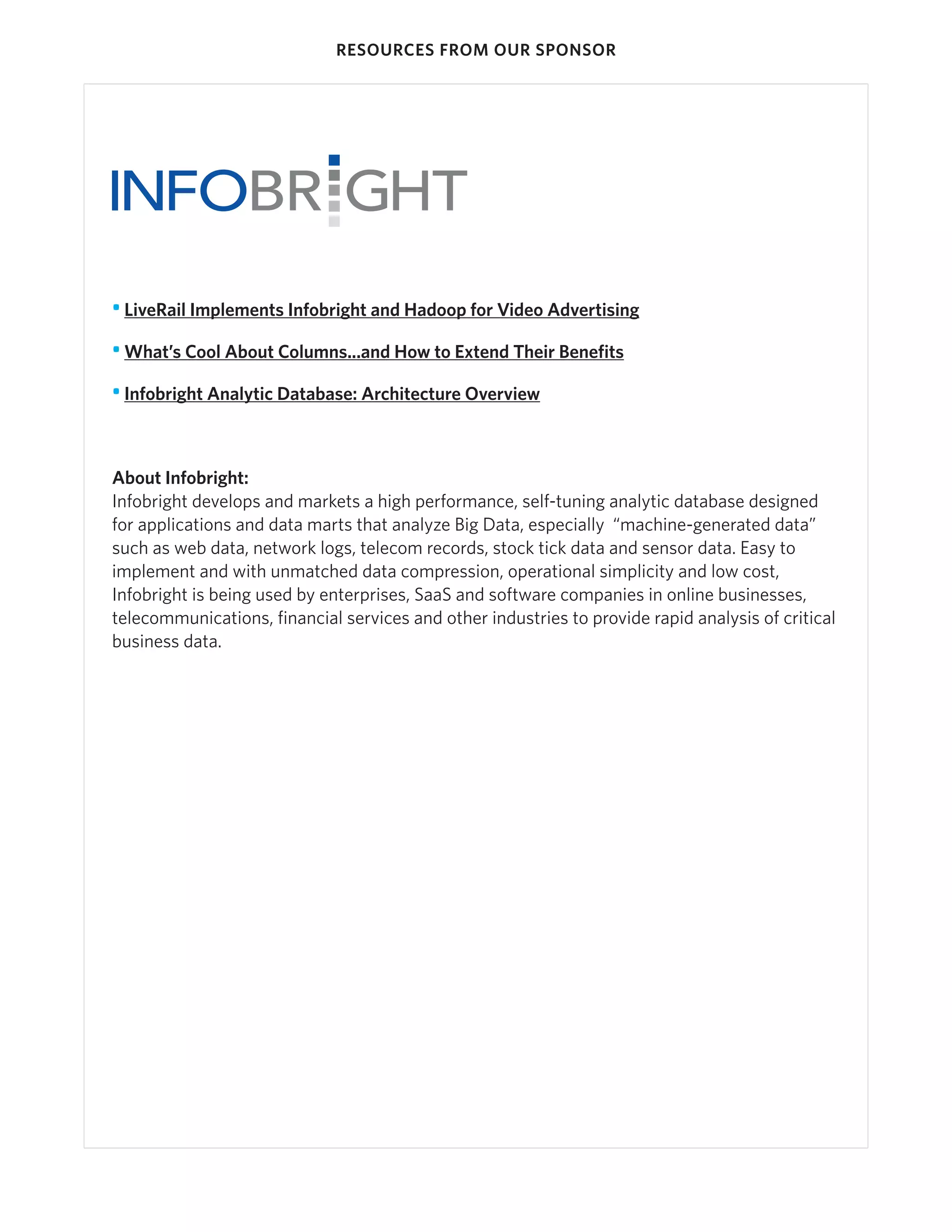RESOURCES FROM OUR SPONSOR




• LiveRail Implements Infobright and Hadoop for Video Advertising

• What’s Cool About Columns...and How to Extend Their Benefits

• Infobright Analytic Database: Architecture Overview



About Infobright:
Infobright develops and markets a high performance, self-tuning analytic database designed
for applications and data marts that analyze Big Data, especially “machine-generated data”
such as web data, network logs, telecom records, stock tick data and sensor data. Easy to
implement and with unmatched data compression, operational simplicity and low cost,
Infobright is being used by enterprises, SaaS and software companies in online businesses,
telecommunications, financial services and other industries to provide rapid analysis of critical
business data.
 
