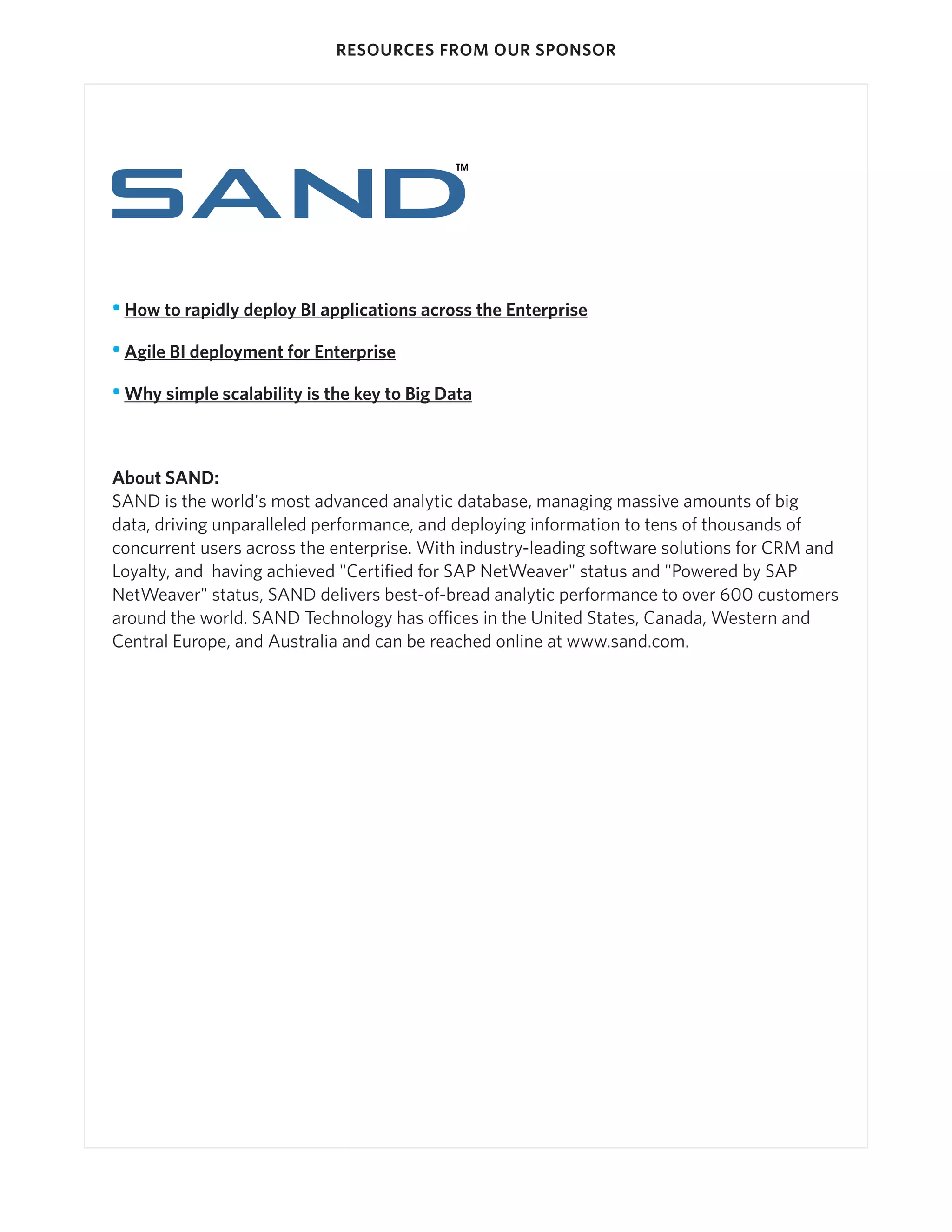 RESOURCES FROM OUR SPONSOR




• How to rapidly deploy BI applications across the Enterprise

• Agile BI deployment for Enterprise

• Why simple scalability is the key to Big Data



About SAND:
SAND is the world's most advanced analytic database, managing massive amounts of big
data, driving unparalleled performance, and deploying information to tens of thousands of
concurrent users across the enterprise. With industry-leading software solutions for CRM and
Loyalty, and having achieved "Certified for SAP NetWeaver" status and "Powered by SAP
NetWeaver" status, SAND delivers best-of-bread analytic performance to over 600 customers
around the world. SAND Technology has offices in the United States, Canada, Western and
Central Europe, and Australia and can be reached online at www.sand.com.
 