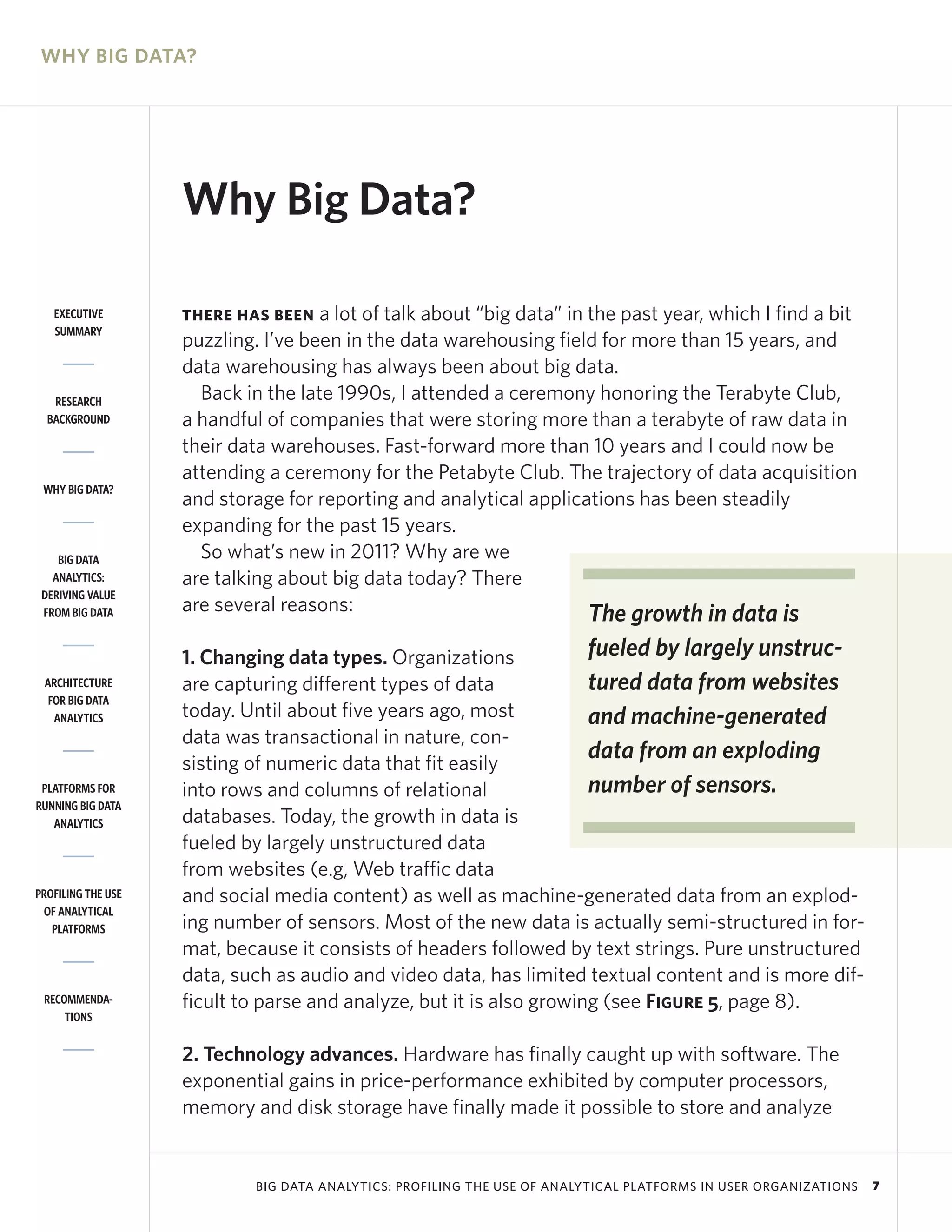 WHY BIG DATA?




                    Why Big Data?

   EXECUTIVE        THERE HAS BEEN   a lot of talk about “big data” in the past year, which I find a bit
   SUMMARY
                    puzzling. I’ve been in the data warehousing field for more than 15 years, and
                    data warehousing has always been about big data.
   RESEARCH           Back in the late 1990s, I attended a ceremony honoring the Terabyte Club,
  BACKGROUND        a handful of companies that were storing more than a terabyte of raw data in
                    their data warehouses. Fast-forward more than 10 years and I could now be
                    attending a ceremony for the Petabyte Club. The trajectory of data acquisition
 WHY BIG DATA?
                    and storage for reporting and analytical applications has been steadily
                    expanding for the past 15 years.
    BIG DATA          So what’s new in 2011? Why are we
   ANALYTICS:       are talking about big data today? There
 DERIVING VALUE
 FROM BIG DATA      are several reasons:                               The growth in data is
                    1. Changing data types. Organizations             fueled by largely unstruc-
 ARCHITECTURE       are capturing different types of data             tured data from websites
  FOR BIG DATA
   ANALYTICS        today. Until about five years ago, most           and machine-generated
                    data was transactional in nature, con-
                    sisting of numeric data that fit easily
                                                                      data from an exploding
 PLATFORMS FOR      into rows and columns of relational               number of sensors.
RUNNING BIG DATA
   ANALYTICS        databases. Today, the growth in data is
                    fueled by largely unstructured data
                    from websites (e.g, Web traffic data
PROFILING THE USE   and social media content) as well as machine-generated data from an explod-
 OF ANALYTICAL
   PLATFORMS        ing number of sensors. Most of the new data is actually semi-structured in for-
                    mat, because it consists of headers followed by text strings. Pure unstructured
                    data, such as audio and video data, has limited textual content and is more dif-
 RECOMMENDA-        ficult to parse and analyze, but it is also growing (see Figure 5, page 8).
     TIONS


                    2. Technology advances. Hardware has finally caught up with software. The
                    exponential gains in price-performance exhibited by computer processors,
                    memory and disk storage have finally made it possible to store and analyze


                             BIG DATA ANALYTICS: PROFILING THE USE OF ANALYTICAL PLATFORMS IN USER ORGANIZATIONS   7
 