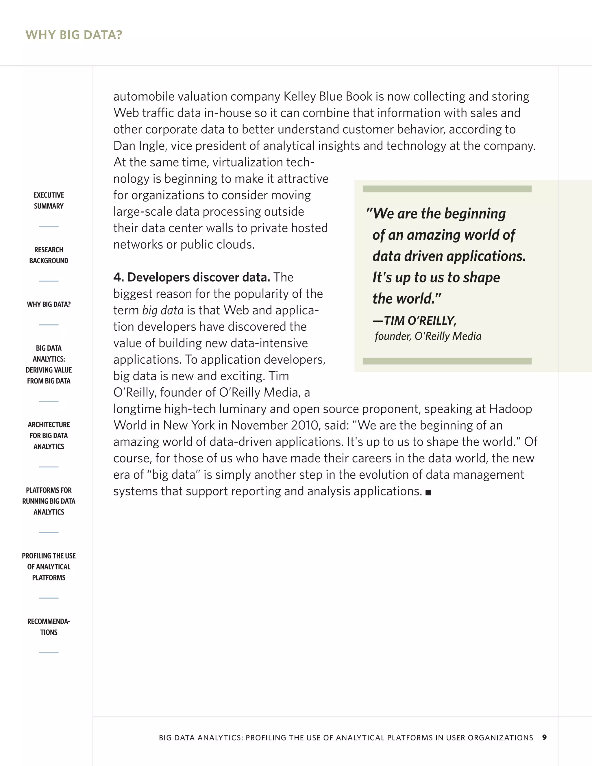 WHY BIG DATA?



                    automobile valuation company Kelley Blue Book is now collecting and storing
                    Web traffic data in-house so it can combine that information with sales and
                    other corporate data to better understand customer behavior, according to
                    Dan Ingle, vice president of analytical insights and technology at the company.
                    At the same time, virtualization tech-
                    nology is beginning to make it attractive
   EXECUTIVE        for organizations to consider moving
   SUMMARY
                    large-scale data processing outside              ”We are the beginning
                    their data center walls to private hosted
                                                                      of an amazing world of
   RESEARCH         networks or public clouds.
  BACKGROUND                                                               data driven applications.
                    4. Developers discover data. The                       It's up to us to shape
                    biggest reason for the popularity of the               the world.”
 WHY BIG DATA?
                    term big data is that Web and applica-
                    tion developers have discovered the               —TIM O’REILLY,
                                                                       founder, O'Reilly Media
    BIG DATA        value of building new data-intensive
   ANALYTICS:       applications. To application developers,
 DERIVING VALUE
 FROM BIG DATA      big data is new and exciting. Tim
                    O’Reilly, founder of O’Reilly Media, a
                    longtime high-tech luminary and open source proponent, speaking at Hadoop
 ARCHITECTURE       World in New York in November 2010, said: "We are the beginning of an
  FOR BIG DATA
   ANALYTICS        amazing world of data-driven applications. It's up to us to shape the world." Of
                    course, for those of us who have made their careers in the data world, the new
                    era of “big data” is simply another step in the evolution of data management
 PLATFORMS FOR      systems that support reporting and analysis applications. I
RUNNING BIG DATA
   ANALYTICS




PROFILING THE USE
 OF ANALYTICAL
   PLATFORMS




 RECOMMENDA-
     TIONS




                            BIG DATA ANALYTICS: PROFILING THE USE OF ANALYTICAL PLATFORMS IN USER ORGANIZATIONS   9
 