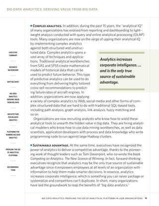 BIG DATA ANALYTICS: DERIVING VALUE FROM BIG DATA



                    I Complex analytics. In addition, during the past 15 years, the “analytical IQ”
                    of many organizations has evolved from reporting and dashboarding to light-
                    weight analysis conducted with query and online analytical processing (OLAP)
                    tools. Many organizations are now on the verge of upping their analytical IQ
                    by implementing complex analytics
                    against both structured and unstruc-
   EXECUTIVE        tured data. Complex analytics spans a
   SUMMARY
                    vast array of techniques and applica-
                    tions. Traditional analytical workbenches         Analytics increases
   RESEARCH         from SAS and SPSS create mathematical             corporate intelligence. …
  BACKGROUND        models of historical data that can be             and is the only true
                    used to predict future behavior. This type
                                                                      source of sustainable
                    of predictive analytics can be used to do
 WHY BIG DATA?
                    everything from delivering highly tailored        advantage.
                    cross-sell recommendations to predict-
    BIG DATA        ing failure rates of aircraft engines. In
   ANALYTICS:       addition, organizations are now applying
 DERIVING VALUE
 FROM BIG DATA      a variety of complex analytics to Web, social media and other forms of com-
                    plex structured data that are hard to do with traditional SQL-based tools,
                    including path analysis, graph analysis, link analysis, fuzzy matching and
 ARCHITECTURE       so on.
  FOR BIG DATA
   ANALYTICS           Organizations are now recruiting analysts who know how to wield these
                    analytical tools to unearth the hidden value in big data. They are hiring analyti-
                    cal modelers who know how to use data mining workbenches, as well as data
 PLATFORMS FOR      scientists, application developers with process and data knowledge who write
RUNNING BIG DATA
   ANALYTICS        programming code to run against large Hadoop clusters.

                    I Sustainable advantage. At the same time, executives have recognized the
PROFILING THE USE   power of analytics to deliver a competitive advantage, thanks to the pioneer-
 OF ANALYTICAL
   PLATFORMS        ing work of thought leaders such as Tom Davenport, who co-wrote the book
                    Competing on Analytics: The New Science of Winning. In fact, forward-thinking
                    executives recognize that analytics may be the only true source of sustainable
 RECOMMENDA-        advantage since it empowers employees at all levels of an organization with
     TIONS
                    information to help them make smarter decisions. In essence, analytics
                    increases corporate intelligence, which is something you can never package or
                    systematize and competitors can’t duplicate. In short, many organizations
                    have laid the groundwork to reap the benefits of “big data analytics.”


                            BIG DATA ANALYTICS: PROFILING THE USE OF ANALYTICAL PLATFORMS IN USER ORGANIZATIONS   11
 
