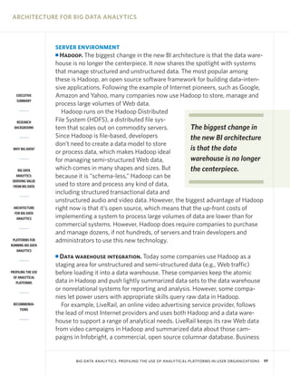 ARCHITECTURE FOR BIG DATA ANALYTICS



                    SERVER ENVIRONMENT
                    I Hadoop. The biggest change in the new BI architecture is that the data ware-
                    house is no longer the centerpiece. It now shares the spotlight with systems
                    that manage structured and unstructured data. The most popular among
                    these is Hadoop, an open source software framework for building data-inten-
                    sive applications. Following the example of Internet pioneers, such as Google,
   EXECUTIVE        Amazon and Yahoo, many companies now use Hadoop to store, manage and
   SUMMARY
                    process large volumes of Web data.
                       Hadoop runs on the Hadoop Distributed
   RESEARCH         File System (HDFS), a distributed file sys-
  BACKGROUND        tem that scales out on commodity servers.           The biggest change in
                    Since Hadoop is file-based, developers              the new BI architecture
                    don’t need to create a data model to store
 WHY BIG DATA?
                    or process data, which makes Hadoop ideal
                                                                        is that the data
                    for managing semi-structured Web data,              warehouse is no longer
    BIG DATA        which comes in many shapes and sizes. But           the centerpiece.
   ANALYTICS:       because it is “schema-less,” Hadoop can be
 DERIVING VALUE
 FROM BIG DATA      used to store and process any kind of data,
                    including structured transactional data and
                    unstructured audio and video data. However, the biggest advantage of Hadoop
 ARCHITECTURE       right now is that it’s open source, which means that the up-front costs of
  FOR BIG DATA
   ANALYTICS        implementing a system to process large volumes of data are lower than for
                    commercial systems. However, Hadoop does require companies to purchase
                    and manage dozens, if not hundreds, of servers and train developers and
 PLATFORMS FOR      administrators to use this new technology.
RUNNING BIG DATA
   ANALYTICS
                    I Data warehouse integration. Today some companies use Hadoop as a
                    staging area for unstructured and semi-structured data (e.g., Web traffic)
PROFILING THE USE   before loading it into a data warehouse. These companies keep the atomic
 OF ANALYTICAL
   PLATFORMS        data in Hadoop and push lightly summarized data sets to the data warehouse
                    or nonrelational systems for reporting and analysis. However, some compa-
                    nies let power users with appropriate skills query raw data in Hadoop.
 RECOMMENDA-          For example, LiveRail, an online video advertising service provider, follows
     TIONS
                    the lead of most Internet providers and uses both Hadoop and a data ware-
                    house to support a range of analytical needs. LiveRail keeps its raw Web data
                    from video campaigns in Hadoop and summarized data about those cam-
                    paigns in Infobright, a commercial, open source columnar database. Business


                           BIG DATA ANALYTICS: PROFILING THE USE OF ANALYTICAL PLATFORMS IN USER ORGANIZATIONS   17
 