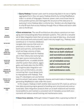 ARCHITECTURE FOR BIG DATA ANALYTICS



                        R Query Hadoop. If power users want to analyze big data in its raw or lightly
                          aggregated form, they can query Hadoop directly by writing MapReduce
                          code in a variety of languages. However, power users must know how to
                          write parallel queries and interrogate the structure of the data prior to
                          querying it since Hadoop data is schema-less. Vendors are also beginning
                          to ship BI tools that access Hadoop through Hive or Hbase and return data
   EXECUTIVE              sets to the BI tool.
   SUMMARY

                    I Data integration. The new BI architecture also places a premium on man-
   RESEARCH         aging and manipulating data flows between systems. This calls for a versatile
  BACKGROUND        set of data integration tools that can access any type of data (e.g., structured,
                    semi-structured and unstructured), load it into any target (e.g., Hadoop, data
                    warehouse or in-memory database),
 WHY BIG DATA?
                    navigate data sources that exist on-
                    premises or in the cloud, work in
    BIG DATA        batch and real time, and handle both           Data integration products
   ANALYTICS:       small and large volumes of data.               that run on both relational
 DERIVING VALUE
 FROM BIG DATA         Data integration tools for Hadoop
                    are in their infancy but evolving fast.        and nonrelational platforms
                    The open source community has                  and maintain a consistent
 ARCHITECTURE       developed Flume, a scalable distrib-           set of metadata across
  FOR BIG DATA
                    uted file system that collects, aggre-
   ANALYTICS
                                                                   both environments will
                    gates and loads data into the HDFS.
                    But longtime data integration ven-             reduce overall training
 PLATFORMS FOR
RUNNING BIG DATA
                    dors, such as Informatica, are also            and maintenance costs.
   ANALYTICS        converting their visual design tools
                    to interoperate with Hadoop. That
                    way, ETL developers can use familiar
PROFILING THE USE   tools to extract, load, parse, integrate, cleanse and match data in Hadoop by
 OF ANALYTICAL
   PLATFORMS        generating MapReduce code under the covers.
                       In this respect, Hadoop is both another data source for ETL tools as well as a
                    new data processing engine geared to handling semi-structured and unstruc-
 RECOMMENDA-        tured data. Data integration products that run on both relational and nonrela-
     TIONS
                    tional platforms and maintain a consistent set of metadata across both envi-
                    ronments will reduce overall training and maintenance costs.

                    I   Analytical services. Although it doesn’t happen often, a growing number of


                             BIG DATA ANALYTICS: PROFILING THE USE OF ANALYTICAL PLATFORMS IN USER ORGANIZATIONS   25
 