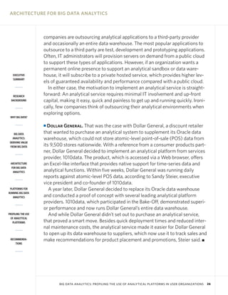ARCHITECTURE FOR BIG DATA ANALYTICS



                    companies are outsourcing analytical applications to a third-party provider
                    and occasionally an entire data warehouse. The most popular applications to
                    outsource to a third party are test, development and prototyping applications.
                    Often, IT administrators will provision servers on demand from a public cloud
                    to support these types of applications. However, if an organization wants a
                    permanent online presence to support an analytical sandbox or data ware-
   EXECUTIVE        house, it will subscribe to a private hosted service, which provides higher lev-
   SUMMARY
                    els of guaranteed availability and performance compared with a public cloud.
                      In either case, the motivation to implement an analytical service is straight-
   RESEARCH         forward: An analytical service requires minimal IT involvement and up-front
  BACKGROUND        capital, making it easy, quick and painless to get up and running quickly. Ironi-
                    cally, few companies think of outsourcing their analytical environments when
                    exploring options.
 WHY BIG DATA?

                    I Dollar General. That was the case with Dollar General, a discount retailer
    BIG DATA        that wanted to purchase an analytical system to supplement its Oracle data
   ANALYTICS:       warehouse, which could not store atomic-level point-of-sale (POS) data from
 DERIVING VALUE
 FROM BIG DATA      its 9,500 stores nationwide. With a reference from a consumer products part-
                    ner, Dollar General decided to implement an analytical platform from services
                    provider, 1010data. The product, which is accessed via a Web browser, offers
 ARCHITECTURE       an Excel-like interface that provides native support for time-series data and
  FOR BIG DATA
   ANALYTICS        analytical functions. Within five weeks, Dollar General was running daily
                    reports against atomic-level POS data, according to Sandy Steier, executive
                    vice president and co-founder of 1010data.
 PLATFORMS FOR         A year later, Dollar General decided to replace its Oracle data warehouse
RUNNING BIG DATA
   ANALYTICS        and conducted a proof of concept with several leading analytical platform
                    providers. 1010data, which participated in the Bake-Off, demonstrated superi-
                    or performance and now runs Dollar General’s entire data warehouse.
PROFILING THE USE      And while Dollar General didn’t set out to purchase an analytical service,
 OF ANALYTICAL
   PLATFORMS        that proved a smart move. Besides quick deployment times and reduced inter-
                    nal maintenance costs, the analytical service made it easier for Dollar General
                    to open up its data warehouse to suppliers, which now use it to track sales and
 RECOMMENDA-        make recommendations for product placement and promotions, Steier said. I
     TIONS




                           BIG DATA ANALYTICS: PROFILING THE USE OF ANALYTICAL PLATFORMS IN USER ORGANIZATIONS   26
 